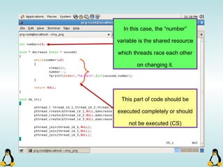 In this case, the “number”
variable is the shared resource
which threads race each other
on changing it.
This part of code should be
executed completely or should
not be executed (CS)
 