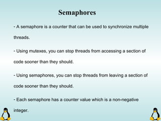 Semaphores
- A semaphore is a counter that can be used to synchronize multiple
threads.
- Using mutexes, you can stop threads from accessing a section of
code sooner than they should.
- Using semaphores, you can stop threads from leaving a section of
code sooner than they should.
- Each semaphore has a counter value which is a non-negative
integer.
 