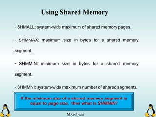 - SHMALL: system-wide maximum of shared memory pages.
- SHMMAX: maximum size in bytes for a shared memory
segment.
- SHMMIN: minimum size in bytes for a shared memory
segment.
- SHMMNI: system-wide maximum number of shared segments.
Using Shared Memory
If the minimum size of a shared memory segment is
equal to page size, then what is SHMMIN?
M.Golyani
 