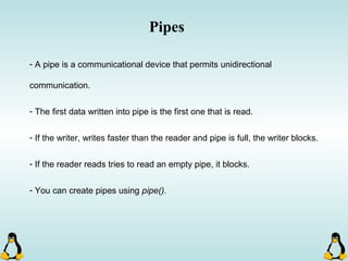 - A pipe is a communicational device that permits unidirectional
communication.
- The first data written into pipe is the first one that is read.
- If the writer, writes faster than the reader and pipe is full, the writer blocks.
- If the reader reads tries to read an empty pipe, it blocks.
- You can create pipes using pipe().
Pipes
 