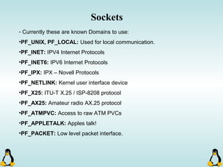 - Currently these are known Domains to use:
•PF_UNIX, PF_LOCAL: Used for local communication.
•PF_INET: IPV4 Internet Protocols
•PF_INET6: IPV6 Internet Protocols
•PF_IPX: IPX – Novell Protocols
•PF_NETLINK: Kernel user interface device
•PF_X25: ITU-T X.25 / ISP-8208 protocol
•PF_AX25: Amateur radio AX.25 protocol
•PF_ATMPVC: Access to raw ATM PVCs
•PF_APPLETALK: Apples talk!
•PF_PACKET: Low level packet interface.
Sockets
 