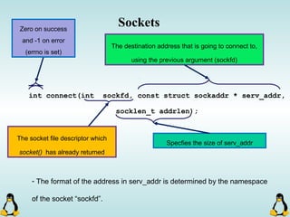 Sockets
int connect(int sockfd, const struct sockaddr * serv_addr,
socklen_t addrlen);
The socket file descriptor which
socket() has already returned
Zero on success
and -1 on error
(errno is set)
The destination address that is going to connect to,
using the previous argument (sockfd)
Specfies the size of serv_addr
- The format of the address in serv_addr is determined by the namespace
of the socket “sockfd”.
 