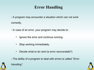 Error Handling
- A program may encounter a situation which can not work
correctly.
- In case of an error, your program may decide to:
• Ignore the error and continue running.
• Stop working immediately.
• Decide what to do next (is error recoverable?)
- The ability of a program to deal with errors is called “Error
Handling”.
 