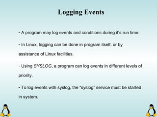 Logging Events
- A program may log events and conditions during it’s run time.
- In Linux, logging can be done in program itself, or by
assistance of Linux facilities.
- Using SYSLOG, a program can log events in different levels of
priority.
- To log events with syslog, the “syslog” service must be started
in system.
 