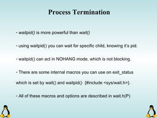 Process Termination
- waitpid() is more powerful than wait()
- using waitpid() you can wait for specific child, knowing it’s pid.
- waitpid() can act in NOHANG mode, which is not blocking.
- There are some internal macros you can use on exit_status
which is set by wait() and waitpid() {#include <sys/wait.h>}.
- All of these macros and options are described in wait.h(P)
 