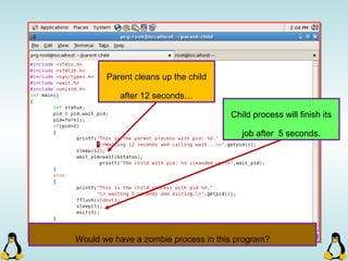 Parent cleans up the child
after 12 seconds…
Child process will finish its
job after 5 seconds.
Would we have a zombie process in this program?
 