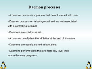 Daemon processes
- A daemon process is a process that do not interact with user.
- Daemon process run in background and are not associated
with a controlling terminal.
- Daemons are children of init.
- A daemon usually has the `d` letter at the end of it’s name.
- Daemons are usually started at boot time.
- Daemons perform tasks that are more low-level than
interactive user programs’.
 