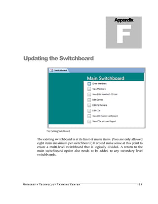 Updating the Switchboard 
The Existing Switchboard 
Appendix F 
Appendix F 
The existing switchboard is at its limit of menu items. (You are only allowed 
eight items maximum per switchboard.) It would make sense at this point to 
create a multi-level switchboard that is logically divided. A return to the 
main switchboard option also needs to be added to any secondary level 
switchboards. 
UN I V E R S I T Y TECHNOLOGY TRAI N I N G CENTER 121 
 