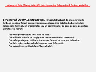 Advanced Data Mining  in MySQL Injections using Subqueries & Custom Variables_______________________________________________________________________Structured Query Language (SQL - limbajul structurat de interogare) este limbajul standard folosit pentru manipularea si regasirea datelor din baze de date relationale. Prin SQL, un programator sau un administrator de baze de date poate face urmatoarele lucruri:* sa modifice structura unei baze de date ;           * sa schimbe valorile de configurare pentru securitatea sistemului;           * sa adauge drepturi utilizatorilor asupra bazelor de date sau tabelelor;           * sa interogheze o baza de date asupra unor informatii;           * sa actualizeze continutul unei baze de date. 