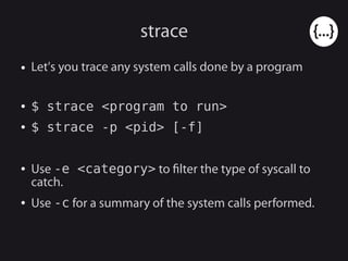 strace
● Let's you trace any system calls done by a program
● $ strace <program to run>
● $ strace -p <pid> [-f]
● Use -e <category> to filter the type of syscall to
catch.
● Use -c for a summary of the system calls performed.
 
