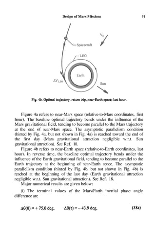 Design of Mars Missions                         91




    Figure 4a refers to near-Mars space (relative-to-Mars coordinates, first
hour). The baseline optimal trajectory bends under the influence of the
Mars gravitational field, tending to become parallel to the Mars trajectory
at the end of near-Mars space. The asymptotic parallelism condition
(hinted by Fig. 4a, but not shown in Fig. 4a) is reached toward the end of
the first day (Mars gravitational attraction negligible w.r.t. Sun
gravitational attraction). See Ref. 18.
    Figure 4b refers to near-Earth space (relative-to-Earth coordinates, last
hour). In reverse time, the baseline optimal trajectory bends under the
influence of the Earth gravitational field, tending to become parallel to the
Earth trajectory at the beginning of near-Earth space. The asymptotic
parallelism condition (hinted by Fig. 4b, but not shown in Fig. 4b) is
reached at the beginning of the last day (Earth gravitational attraction
negligible w.r.t. Sun gravitational attraction). See Ref. 18.
    Major numerical results are given below:
    (i) The terminal values of the Mars/Earth inertial phase angle
difference are
 