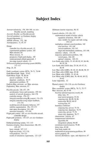 Subject Index

Aeroservoelasticity, 156, 164–169; see also                   Hohmann transfer trajectory, 90, 92
           Flexible aircraft, modeling
Aircraft, flexible: see Flexible aircraft                     Launch vehicles, 132–136, 152
Aircraft guidance: see Guidance display                          mathematical model of rocket vehicle
Ascent trajectories, 2                                                equations of motion, 136–139
ASTOS software, 132, 146                                              mass models for engine and tank sizing,
Astrodynamics, 31, 65, 67                                                         139–141
                                                                 multiphase optimal control problem, 142
Design                                                                cost function, 143–146
    controller for a flexible aircraft, 15                            initial conditions, 142–143
    experimental guidance system, 105                                 target and intermediate conditions, 143–146
    Mars mission, 65                                             reference vehicle, 133–136
    Moon mission, 31                                             trajectory optimization problem, 146
    perspective flight path display, 105                              initial guess, 146–149
    rocket-powered orbital spacecraft, 1                              optimal solutions, 149–151
    two-stage launch vehicle, 131                             Low Earth orbit (LEO), 33, 45, 69, 82, 83, 86–88,
Differential global positioning system (DGPS),                          90, 92, 98
           111–113                                            Low Earth orbit (LEO) data, 35–36, 45–47, 51,
Drag, 24, 26                                                            56–58
                                                              Low Mars orbit (LMO), 69, 82, 83, 86–88, 90, 93
Earth coordinate system (ECS), 70–71, 74–80                   Low Mars orbit (LMO) data, 85–86
Earth-Moon-Earth flight, 53–62                                Low Moon orbit (LMO), 33, 45–46
Earth-Moon flight, 36, 40–44                                  Low Moon orbit (LMO) data, 36, 40–44, 48–52,
    arrival conditions, 37–39                                           54–62
    departure conditions, 36–37                               Lunar trajectories, 32
    optimization problem, 39
Earth-to-Mars missions: see Mars missions                     Manual control, 116–118; see also Guidance
Exploratory Mars missions, 67                                          display
                                                              Mars coordinate system (MCS), 70–71, 75–77
Flexible aircraft, 156–157, 179                               Mars missions, 66, 97–99
    aerodynamic forces and moments, 159–161                      baseline optimal trajectory results, 86
    analysis of aircraft dynamics, 164–170                           delay time, 93
    controller design, 170–172                                       near-mirror property, 93–94
    integral controller using     control, 174–178                   outgoing trip, 86–90, 94–96
    integral controller using output feedback,                       return trip, 90–92, 94–97
                173–174                                              waiting time, 93
    modeling aircraft dynamic behavior, 157                      boundary conditions
    stability augmentation, 156, 172–173                             outgoing trip, arrival, 75–76
    state space description, 161–164                                 outgoing trip, departure, 74–75
    structural dynamics, 157–159                                     return trip, arrival, 77–78
Flight path control, 105; see also Flexible aircraft,                return trip, departure, 76–77
           controller design                                     characteristic velocity, 67
Flight path predictor, 116–127; see also Guidance                computational information
           display                                                   algorithm, 84
Global positioning system, 111–113                                   integration scheme, 84–85
Guidance display, three-dimensional, 106–107,                    coordinate transformation, 79–80
           125–127                                               delay time, 83–84
   basic concept, 107–112                                        four-body model, 68
   flight test results, 112–116                                  mathematical programming problems, 80
   with predictor, 116–121                                       mirror property, 94
   results of simulation experiments, 121–125                    mission alternatives, types, and objectives, 67


                                                        183
 
