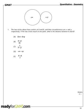 GMAT                                                                       Quantitative - Geometry




                                 A•                   •   B




 1.   The two circles above have centers at A and B, and their circumferences are x and y
      respectively. If the two circles touch at one point, what is the distance between A and B?


         (A)   2π x + 2π y

               x+y
         (B)
                2π
                 π
         (C)
               x+y

         (D)   πx +πy

                x+y
         (E)
                 π




                                                                                                   Answers
                                                                                                    1. B




                                                                                                     19
 