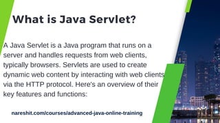 What is Java Servlet?
A Java Servlet is a Java program that runs on a
server and handles requests from web clients,
typically browsers. Servlets are used to create
dynamic web content by interacting with web clients
via the HTTP protocol. Here's an overview of their
key features and functions:
nareshit.com/courses/advanced-java-online-training
 