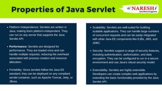 Platform Independence: Servlets are written in
Java, making them platform-independent. They
can run on any server that supports the Java
Servlet API.
Performance: Servlets are designed for
performance. They are loaded once and can
handle multiple requests, reducing the overhead
associated with process creation and resource
allocation.
Portability: Since servlets follow the Java EE
standard, they can be deployed on any compliant
servlet container, such as Apache Tomcat, Jetty, or
JBoss.
Scalability: Servlets are well-suited for building
scalable applications. They can handle large numbers
of concurrent requests and can be easily integrated
with other Java EE components like EJBs, JMS, and
JDBC.
Security: Servlets support a range of security features,
including authentication, authorization, and data
encryption. They can be configured to run in a secure
environment and use Java's robust security model.
Extensibility: Servlets are highly extensible.
Developers can create complex web applications by
extending the basic functionality provided by the Java
Servlet API.
 