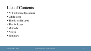 List of Contents
• At First Some Questions
• While Loop
• The do-while Loop
• The for Loop
• Methods
• Arrays
• Summary
Saturday, July 5, 2025 Instructor: Saddiqi- Ghalib University 2
 