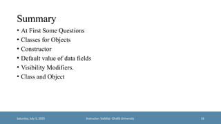Summary
• At First Some Questions
• Classes for Objects
• Constructor
• Default value of data fields
• Visibility Modifiers.
• Class and Object
Saturday, July 5, 2025 Instructor: Saddiqi- Ghalib University 16
 