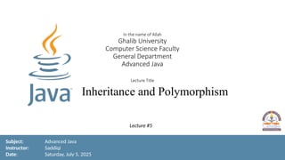1
In the name of Allah
Ghalib University
Computer Science Faculty
General Department
Advanced Java
Lecture Title
Inheritance and Polymorphism
Subject: Advanced Java
Instructor: Saddiqi
Date: Saturday, July 5, 2025
Lecture #5
 