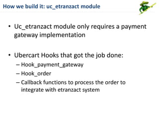 How we build it: uc_etranzact module


 • Uc_etranzact module only requires a payment
   gateway implementation

 • Ubercart Hooks that got the job done:
    – Hook_payment_gateway
    – Hook_order
    – Callback functions to process the order to
      integrate with etranzact system
 