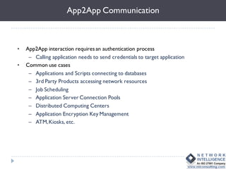 App2App Communication



•   App2App interaction requires an authentication process
     – Calling application needs to send credentials to target application
•   Common use cases
     – Applications and Scripts connecting to databases
     – 3rd Party Products accessing network resources
     – Job Scheduling
     – Application Server Connection Pools
     – Distributed Computing Centers
     – Application Encryption Key Management
     – ATM, Kiosks, etc.
 