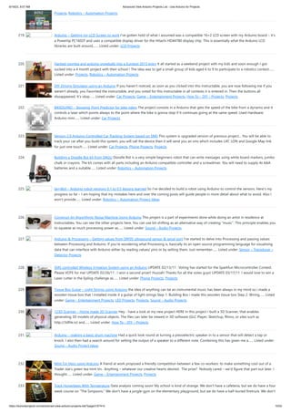 6/19/23, 9:07 AM Advanced View Arduino Projects List - Use Arduino for Projects
https://duino4projects.com/advanced-view-arduino-projects-list/?page31074=5 15/53
Projects, Robotics – Automation Projects
219. Arduino – Getting my LCD Screen to work I’ve gotten hold of what I assumed was a compatible 16×2 LCD screen with my Arduino board – it’s
a Powertip PC1602F and uses a compatible display driver for the Hitachi HD44780 display chip. This is essentially what the Arduino LCD
libraries are built around,…... Listed under: LCD Projects
220. Hacked roomba and arduino snowballs into a Eurobot 2013 entry It all started as a weekend project with my kids and soon enough I got
sucked into a 4 month project with their school ! The idea was to get a small group of kids aged 6 to 9 to participate to a robotics contest…...
Listed under: Projects, Robotics – Automation Projects
221. DIY Driving Simulator using an Arduino If you haven't noticed, as soon as you clicked into this instructable, you are now following me if you
weren't already, you Favorited the instructable, and you voted for this instructable in all contests it is entered in. Then the buttons all
dissappeared. It's okay…... Listed under: Car Projects, Game – Entertainment Projects, How To – DIY – Projects, Projects
222. BIKEDUINO – Stopping Point Predictor for bike riders The project consists in a Arduino that gets the speed of the bike from a dynamo and it
controls a laser which points always to the point where the bike is gonna stop if it continues going at the same speed. Used Hardware:
Arduino mini…... Listed under: Car Projects
223. Version 2.0 Arduino Controlled Car Tracking System based on SMS This system is upgraded version of previous project... You will be able to
track your car after you build this system, you will call the device then it will send you an sms which includes LAT, LON and Google Map link
for just one touch…... Listed under: Car Projects, Phone Projects, Projects
224. Building a Doodle Bot kit from DAGU Doodle Bot is a very simple beginners robot that can write messages using white board markers, jumbo
chalk or crayons. The kit comes with all parts including an Arduino compatible controller and a screwdriver. You will need to supply 4x AAA
batteries and a suitable…... Listed under: Robotics – Automation Projects
225. larryBot – Arduino robot versions 0.1 to 0.5 lessons learned So I’ve decided to build a robot using Arduino to control the sensors. Here’s my
progress so far – I am hoping that my mistakes here and over the coming posts will guide people in more detail about what to avoid. Also I
won’t provide…... Listed under: Robotics – Automation Project Ideas
226. Construct An Algorithmic Noise Machine Using Arduino This project is a part of experiments done while doing an artist in residence at
Instructables. You can see the other projects here. You can use bit-shifting as an alternative way of creating "music". This principle enables you
to squeeze as much processing power as…... Listed under: Sound – Audio Projects
227. Arduino & Processing – Getting values from SRF05 ultrasound sensor & serial port I’ve started to delve into Processing and passing values
between Processing and Arduino. If you’re wondering what Processing is, basically its an open source programming language for vizualising
data that can interface with Arduino either by reading values/ pins or by setting them. Just remember…... Listed under: Sensor – Transducer –
Detector Projects
228. SMS controlled Wireless Irrigation System using an Arduino UPDATE 02/13/11 : Voting has started for the Sparkfun Microcontroller Contest.
Please VOTE for me! UPDATE 02/26/11 : I won a second prize!! Huzzah! Thanks for all the votes guys! UPDATE 03/17/11: I would love to win a
Laser cutter in the Epilog challenge as…... Listed under: Phone Projects, Projects
229. Tissue Box Guitar – Light Strings using Arduino the idea of anything can be an instrumental music has been always in my mind so i made a
wooden tissue box that i installed inside it a guitar of light strings Step 1: Building Box i made this wooden tissue box Step 2: Wiring…... Listed
under: Game – Entertainment Projects, LED Projects, Projects, Sound – Audio Projects
230. 123D Scanner – Home made 3D Scanner Hey - have a look at my new project HERE In this project I built a 3D Scanner, that enables
generating 3D models of physical objects. The files can later be viewed in 3D software (GLC Player, Sketchup, Rhino, or sites such as
http://3dfile.io) and…... Listed under: How To – DIY – Projects
231. Arduino – making a basic drum machine Had a quick look round at turning a piezoelectric speaker in to a sensor that will detect a tap or
knock. I also then had a search around for setting the output of a speaker to a different note. Combining this has given me a…... Listed under:
Sound – Audio Project Ideas
232. Mint Tin Hero using Arduino A friend at work proposed a friendly competition between a few co-workers: to make something cool out of a
Trader Joe’s green tea mint tin. Anything – whatever our creative hearts desired. The prize? Nobody cared – we’d figure that part out later. I
thought…... Listed under: Game – Entertainment Projects, Projects
233. Track Honeybees With Temperature Data analysis coming soon! My school is kind of strange. We don't have a cafeteria, but we do have a four
week course on "The Simpsons." We don't have a jungle-gym on the elementary playground, but we do have a half-buried firetruck. We don't
 