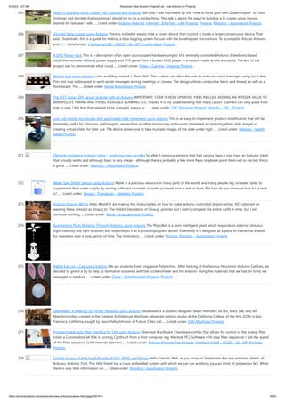 6/19/23, 9:07 AM Advanced View Arduino Projects List - Use Arduino for Projects
https://duino4projects.com/advanced-view-arduino-projects-list/?page31074=5 18/53
265. How I’m building my bi-copter with Android and Arduino Last year I was fascinated by the "How to build your own Quadrocopter" by Lenz
Grimmer and decided that somehow I should try to do a similar thing. This talk is about the way I'm building a bi-copter using lessons
learned for last year's talk…... Listed under: Arduino Android, Internet – Ethernet – LAN Projects, Projects, Robotics – Automation Projects
266. Discreet Data Logger using Arduino There is no better way to hide a covert device than to stick it inside a larger conspicuous device. That
said... Essentially, this is a guide for making a data logging system for use with the breathalyzer microphone. To accomplish this, an Arduino
and a…... Listed under: Interfacing(USB – RS232 – I2c -ISP) Project Ideas, Projects
267. A DVD Player Hack This is a description of an open source/open hardware project of a remotely controlled Arduino (Freeduino) based
clock/thermometer utilising power supply and VFD panel from a broken DVD player in a custom made acrylic enclosure. The aim of the
project was to demonstrate what could…... Listed under: Video – Camera – Imaging Projects
268. Texting mat using arduino Lusha and May created a "Text-Mat”. This surface can allow the user to write and send messages using one’s feet.
This text-mat is designed to send secret messages during meetings or classes. The design utilizes conductive fabric and thread, as well as a
flora-board. The…... Listed under: Home Automation Projects
269. The KITT-duino, DIY Larson Scanner with an Arduino IMPORTANT: CODE IS NOW UPDATED. FIXES INCLUDE ADDING AN INTEGER VALUE TO
MANIPULATE TIMING AND FIXING A DOUBLE-BLINKING LED. Thanks. It is my understanding that many Larson Scanners can only pulse from
side to side. I felt that that needed to be changed, seeing as…... Listed under: CNC Machines Projects, How To – DIY – Projects
270. Low cost digital microscope with automated slide movement using arduino This is an easy-to-implement product modification that will be
extremely useful for clinicians, pathologists, researchers or other microscopy enthusiasts interested in capturing whole slide images or
creating virtual slides for later use. The device allows one to take multiple images of the slide under high…... Listed under: Medical – Health
based Projects
271. Obstacle avoidance Arduino robot – build your own larryBot So after 5 previous versions that had various flaws, I now have an Arduino robot
that actually works and although basic is very cheap – although there a probably a few more flaws so please point them out to me but this is
a good…... Listed under: Robotics – Automation Projects
272. Water Tank Depth Sensor using Arduino Water is a precious resource in many parts of the world, and many people rely on water tanks to
supplement their water supply by storing collected rainwater or water pumped from a well or bore. But how do you measure how full a tank
is?…... Listed under: Sensor – Transducer – Detector Projects
273. Arduino Dragon Wings Hello World!! I am making this Instructables on how to make arduino controlled dragon wings. XD I planned on
wearing these dressed as Smaug to 'The Hobbit Desolation of Smaug' premier but I didn't complete the entire outfit in time, but I will
continue working…... Listed under: Game – Entertainment Projects
274. Augmenting Plant Behavior Through Robotics using Arduino The PhytoBot is a semi-intelligent plant which responds to external stimulus
(light intensity and light location) and responds to it as a phototropic plant would. Essentially it is designed as a piece of interactive artwork
for operation over a long period of time. The motivation…... Listed under: Projects, Robotics – Automation Projects
275. Rabbit Ears on a Cap using Arduino We are students from Singapore Polytechnic. After looking at the famous Necomimi Arduino Cat Ears, we
decided to give it a try to help us familiarise ourselves with the accelerometer and the arduino. Using the materials that we had on hand, we
managed to produce…... Listed under: Game – Entertainment Projects, Projects
276. Geoweaver: A Walking 3D Printer Hexapod using arduino Geoweaver is a student designed (team members Jia Wu, Mary Sek, and Jeff
Maeshiro) robot created in the Creative Architecture Machines advanced options studio at the California College of the Arts (CCA) in San
Francisco, California, taught by Jason Kelly Johnson of Future Cities Lab…... Listed under: CNC Machines Projects
277. Programmable auto filter interface for C64 using Arduino Overview A software / hardware combo that allows for control of the analog filter
inside a Commodore 64 that is running Cynthcart from a host computer (eg, Macbok, PC). Software • 16-step filter sequencer • Set the speed
of the filter sequence (with intervals between…... Listed under: Arduino Programmer Projects, Interfacing(USB – RS232 – I2c -ISP) Projects,
Projects
278. Control Access of Arduino YÚN with MySQL, PHP5 and Python Hello Friends! Well, as you know, in September the new premiere shield of
Arduino, Arduino YUN. This little friend has a Linux embedded system with which we can run anything you can think of (at least so far). While
there is very little information on…... Listed under: Robotics – Automation Projects
 