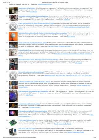 6/19/23, 9:07 AM Advanced View Arduino Projects List - Use Arduino for Projects
https://duino4projects.com/advanced-view-arduino-projects-list/?page31074=5 21/53
Probably, no one would even think of…... Listed under: Home Automation Projects
310. Power Arduino with a cellphone Old cellphones are easy to acquire and they have built in lithium charging circuitry. What a wonderful base
for a power supply for small mobile things. I hooked up a cellphone to the arduino with the ability to charge the cellphone when you plug
the…... Listed under: Phone Projects
311. Intermediate Arduino: Inputs and Outputs using arduino Continuing from my Intro to Arduino post, this Instructable will go over some
slightly more advanced topics with Arduino, specifically relating to controlling and managing many inputs and outputs. The next class covers
how to connect the Arduino's inputs and outputs to MIDI. Parts List:…... Listed under: LED Projects
312. EL Wire Hat: Sequenced and Sound Activated with Remote Control Welcome to the Instructable guide of my EL Wire hat with some fun
features. The concept is an EL Wired hat with 8 sequenced EL wires controlled by a wired remote. Multiple speed controllable sequence
modes are pre-programmed into an Arduino UNO, including a sound…... Listed under: Game – Entertainment Projects, Sound – Audio
Projects
313. Earth Globe Rotating With Arduino Or Raspberry Pi Controlled Stepper Motor using arduino This instructable describes how to upgrade your
globe to a motorized version. It looks amazingly better on the shelf when it is slowly rotating, and any demonstration with your kids (to
explain the day/night cycle or the seasons) will gain in interest. No need to…... Listed under: Motor Projects
314. Construct A TV Remote Controlled Car Using Arduino Nothing is worse than loosing the controller that came with your remote control car.
Replace that sucker with an Arduino and the one remote that always seems to be around, the TV remote! Step 1: Materials The materials for
this project are pretty straight forward.…... Listed under: Car Projects, Game – Entertainment Projects
315. Arduino Solar Cell Tester When I'm building Solar Shrubs and other solar-powered creations, I often scavenge cells from various off-the-shelf
devices such as solar garden or security lights. But these cells are rarely labeled as to their voltage, current, and power output. So it's off to my
bread-boarding station. First, I put each cell under…... Listed under: Battery Projects, Metering – Instrument Projects, Projects, Solar energy
projects
316. Capteur temperature choix du type de degres par infrarouge using arduino ENGLISH VERSION HERE Dans ce programme nous allons voir
comment capter une température et afficher sa valeur sur un lecteur LCD en choisissant si on veut l'afficher en°C ou °F grâce à une
télécommande infrarouge. Dans ce tuto j'utilise: -Une carte SainSmart (similaire à Arduino…... Listed under: LCD Projects
317. Attiny serial monitor using arduino walkthrough Allllllllllright dudes and dudets. Here is whats up, we're going to make attiny and arduino
bestest of friends. If you have ever worked with capacitive switches you know how much it makes you want to smash your face into a
wall...Now imagine you have no…... Listed under: Development Board – Kits Project Ideas, Interfacing(USB – RS232 – I2c -ISP) Project Ideas
318. A World of Possibilities with Java ME + Bluetooth + Arduino "This presentation shows how to easily go from user stories to automated
integration tests that themselves read like user stories. You can accomplish this by using custom domain-specific languages. Too often our
automated integration tests rely on coding and intimate technical knowledge of our systems,…... Listed under: Internet – Ethernet – LAN
Projects, Projects
319. Smart Snow Globe (gives snow day alerts) using arduino What does a smart snow globe do? It tells you if tomorrow's going to be a snow day!
Is it snowing tonight? Will you have the day off from school or work tomorrow? Put this snow globe next to your bed when you go to…...
Listed under: Radio Projects
320. 4x4x4 interactive LED-cube with Arduino To explain my 4x4x4 interactive LED-cube published before, a bit more clear, I will try to make my
first step by step instructable. This 4x4x4 cube is interactive by using the top four corner LEDs both as LEDs and as sensors that will react
on…... Listed under: LED Projects, Projects
321. IR Remote Controlled Color Changing Cloud (Arduino) CLICK HERE FOR THE UPDATED INSTRUCTABLE: http://www.instructables.com/id/IR-
Rainbow-Cloud-ver-1/ This is a project I created for a Digital Art and Installations class. The class covered basics of several types
of programming, and our projects were meant to be an interactive cross between art and technology. This was a fun…... Listed under: Game –
Entertainment Projects
322. A Voice Shield for Arduino Board The objective of this project is to build an Arduino voice shield to empower thousands of voice related
applications! All this mostly thanks to an integrated ISD1790PY chip. This particular voice/TTS feature can be useful to integrate voice
messages in alarm systems, to implement generic…... Listed under: Projects, Sound – Audio Projects
323. Open Bitcoin ATM using arduino The world's first completely open-source Bitcoin ATM for Education and Experimentation.
http://openbitcoinatm.org for more information. Step 1: Fabricate Box and Faceplate Out of a piece of 12″x12″ aluminum sheet metal, cut two
rectangles and drill six rivet holes and four holes to attach the bill acceptor.…... Listed under: Robotics – Automation Projects
 