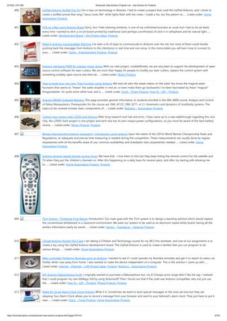 6/19/23, 9:07 AM Advanced View Arduino Projects List - Use Arduino for Projects
https://duino4projects.com/advanced-view-arduino-projects-list/?page31074=5 27/53
400. LilyPad Arduino Stuffed Fox Toy For a class on technology in libraries, I had to create a project that used the LilyPad Arduino, and I chose to
create a stuffed animal that sings “Jesus Loves Me” while lights flash with the notes. I made a fox, but the pattern to…... Listed under: Home
Automation Projects
401. PCB on a Box using Arduino Board Sorry, but I hate cleaning windows, is one of my unfinished business as usual, but I had to do (at least)
every time I wanted to etch a circuit board printed by traditional (and perhaps unorthodox) of stick it in cellophane and let natural light…...
Listed under: Development Board – Kits Project Ideas, Projects
402. Make A Arduino Candygrabber Machine I've seen a lot of ways to communicate to Arduino over the net, but none of them could handle
pushing back the messages from Arduino to the client(you) in real time and vice versa. In this instructable you will learn how to connect to
your…... Listed under: Game – Entertainment Projects, Projects
403. Arduino Hardware PWM for stepper motor drives With our new project, JustAddSharks, we are very keen to support the development of open
source control software for laser cutters. We are more than happy for people to modify our laser cutters, replace the control system with
something suitably open source and then let…... Listed under: Motor Projects
404. How to build your very own Time Fountain using Arduino We have all seen the sweet videos on the tube! You know the magical water
fountains that seems to "freeze" the water droplets in mid air, or even make them go backwards! I've been fascinated by these "magical"
thingamabobs for quite some while now, and a…... Listed under: Clock – Timer Projects, How To – DIY – Projects
405. Arduino MMAE Graduate Robotics This page provides general information to students enrolled in the EML 6808 course, Analysis and Control
of Robot Manipulators. Prerequisites for the course are: EML 4312C, EML 5271, or C.I. Kinematics and dynamics of multibody systems. The
topics to be covered include: basic components of…... Listed under: Robotics – Automation Projects
406. Control your motors with L293D and Arduino After long research and trial and error, I have came up to a new walkthrough regarding this nice
chip, the L293D. Each project is one project and each one has its own unique power configurations, so you must be aware of the best battery
choice…... Listed under: Motor Projects, Projects
407. Barista championship brewing stopwatch • Introduction using arduino Upon the needs of the (2014) World Barista Championship Rules and
Regulations, an adequate and precise time measuring is needed during the competition. These measurements are usually done by regular
stopwatches with all the benefits (ease of use, common availability) and drawbacks (two stopwatches needed…... Listed under: Home
Automation Projects
408. Arduino browser based remote control (linux) We have kids. I love them to bits but they keep hiding the remote control for the satellite and
TV when they put the children's channels on. After this happening on a daily basis for several years, and after my darling wife allowing me
to…... Listed under: Home Automation Projects, Projects
409. Tiich System – Prototype Final Report Introduction: Our main goal with the Tiich system is to design a teaching aid/tool which would replace
the conventional whiteboard in a classroom environment. We want our system to be used as an electronic based white board, having all the
written information easily be saved…... Listed under: Sensor – Transducer – Detector Projects
410. Lilypad Arduino Rocket Ship Cape I am taking a Children and Technology course for my MLS this semester, and one of our assignments is to
create a toy using the LilyPad Arduino development board. The LilyPad Arduino is used to create e-textiles that you can program to do
various things.…... Listed under: Home Automation Projects
411. Web-controlled Twittering Roomba using an Arduino I wanted to see if I could operate my Roomba remotely and get it to report its status via
Twitter while I was away from home. I also wanted to make the device independent of a computer. This is the solution I came up with…...
Listed under: Internet – Ethernet – LAN Project Ideas, Projects, Robotics – Automation Projects
412. DIY Arduino Nebulophone Synth I originally wanted to purchase a Nebulophone but, my El-Cheapo price range didn't like the tag. I realized
that I could program my own AtMega 328 by using ArduinoISP Then I found out that if the code was Arduino compatible, why not just use
the…... Listed under: How To – DIY – Projects, Phone Projects, Projects
413. Make An Social Alarm Clock Using Arduino What it is: Sometimes we want to send special messages to the ones we love but they are
sleeping. Soci Alarm Clock allows you to record a message from your browser and send to your beloved’s alarm clock. They just have to put it
near…... Listed under: Clock – Timer Projects, Home Automation Projects
 