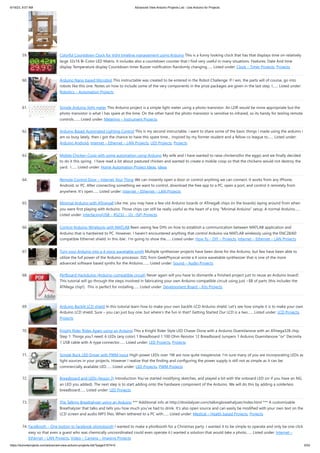 6/19/23, 9:07 AM Advanced View Arduino Projects List - Use Arduino for Projects
https://duino4projects.com/advanced-view-arduino-projects-list/?page31074=5 5/53
59. Colorful Countdown Clock for tight timeline management using Arduino This is a funny looking clock that has that displays time on relatively
large 32x16 Bi-Color LED Matrix. It includes also a countdown counter that I find very useful in many situations. Features: Date And time
display Temperature display Countdown timer Buzzer notification Randomly changing…... Listed under: Clock – Timer Projects, Projects
60. Arduino Nano based Microbot This instructable was created to be entered in the Robot Challenge. If I win, the parts will of course, go into
robots like this one. Notes on how to include some of the very components in the prize packages are given in the last step. I…... Listed under:
Robotics – Automation Projects
61. Simple Arduino light meter This Arduino project is a simple light meter using a photo-transistor. An LDR would be more appropriate but the
photo-transistor is what I has spare at the time. On the other hand the photo-transistor is sensitive to infrared, so its handy for testing remote
controls.…... Listed under: Metering – Instrument Projects
62. Arduino Based Automated Lighting Control This is my second instructable. i want to share some of the basic things i made using the arduino i
am so busy lately. then i got the chance to have this spare time... inspired by my former student and a fellow co league to…... Listed under:
Arduino Android, Internet – Ethernet – LAN Projects, LED Projects, Projects
63. Mobile Chicken Coop with some automation using Arduino My wife and I have wanted to raise chickens(for the eggs) and we finally decided
to do it this spring. I have read a lot about pastured chicken and wanted to create a mobile coop so that the chickens would not destroy the
yard. I…... Listed under: Home Automation Project Ideas, Ideas
64. Remote Control Door – Internet Your Thing We can instantly open a door or control anything we can connect. It works from any iPhone,
Android, or PC. After connecting something we want to control, download the free app to a PC, open a port, and control it remotely from
anywhere. It's open…... Listed under: Internet – Ethernet – LAN Projects
65. Minimal Arduino with ATmega8 Like me, you may have a few old Arduino boards or ATmega8 chips (in the boards) laying around from when
you were first playing with Arduino. Those chips can still be really useful as the heart of a tiny “Minimal Arduino” setup. A normal Arduino…...
Listed under: Interfacing(USB – RS232 – I2c -ISP) Projects
66. Control Arduino Wirelessly with MATLAB Been seeing few DIYs on how to establish a communication between MATLAB application and
Arduino that is hardwired to PC. However, I haven't encountered anything that control Arduino via MATLAB wirelessly using the ENC28J60
compatible Ethernet shield. In this ible', I'm going to show the…... Listed under: How To – DIY – Projects, Internet – Ethernet – LAN Projects
67. Turn your Arduino into a 4 voice wavetable synth Multiple synthesizer projects have been done for the Arduino, but few have been able to
utilize the full power of the Arduino processor. DZL from GeekPhysical wrote a 4 voice wavetable synthesizer that is one of the more
advanced software based synths for the Arduino.…... Listed under: Sound – Audio Projects
68. Perfboard Hackduino (Arduino-compatible circuit) Never again will you have to dismantle a finished project just to reuse an Arduino board!
This tutorial will go through the steps involved in fabricating your own Arduino-compatible circuit using just ~$8 of parts (this includes the
ATMega chip!). This is perfect for installing…... Listed under: Development Board – Kits Projects
69. Arduino Backlit LCD shield In this tutorial learn how to make your own backlit-LCD Arduino shield. Let’s see how simple it is to make your own
Arduino LCD shield. Sure – you can just buy one, but where’s the fun in that? Getting Started Our LCD is a two…... Listed under: LCD Projects,
Projects
70. Knight Rider Rides Again using an Arduino This a Knight Rider Style LED Chaser Done with a Arduino Duemilanove with an ATmega328 chip.
Step 1: Things you'l need: 6 LEDs (any color) 1 Breadboard 1 100 Ohm Resistor 12 Breadboard Jumpers 1 Arduino Duemilanove "or" Decimila
1 USB cable with A-type connector…... Listed under: LED Projects, Projects
71. Simple Buck LED Driver with PWM Input High-power LEDs over 1W are now quite inexpensive. I'm sure many of you are incorporating LEDs as
light sources in your projects. However I realize that the finding and configuring the power supply is still not as simple as it can be;
commercially available LED…... Listed under: LED Projects, PWM Projects
72. Breadboard and LEDs (lesson 3) Introduction You’ve started modifying sketches, and played a bit with the onboard LED (or if you have an NG,
an LED you added). The next step is to start adding onto the hardware component of the Arduino. We will do this by adding a solderless
breadboard…... Listed under: LED Projects
73. The Talking Breathalyzer using an Arduino *** Additional info at http://droidalyzer.com/talkingbreathalyzer/index.html *** A customizable
Breathalyzer that talks and tells you how much you’ve had to drink. It’s also open source and can easily be modified with your own text on the
LCD screen and audio MP3 files. When tethered to a PC with…... Listed under: Medical – Health based Projects, Projects
74. FaceBooth – One button to facebook photobooth I wanted to make a photbooth for a Christmas party. I wanted it to be simple to operate and only be one click
easy so that even a guest who was chemically uncoordinated could even operate it.I wanted a solution that would take a photo…... Listed under: Internet –
Ethernet – LAN Projects, Video – Camera – Imaging Projects
 