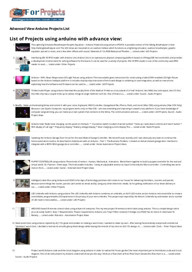 Advanced View Arduino Projects List
List of Projects using arduino with advance view:
1. The Lightning Simulator/Breathalyzer/Graphic Equalizer – Arduino Powered using arduino
UPDATE: A portable version of the Talking Breathalyzer is here
http://talkingbreathalyzer.com The LED strips are mounted on an outdoor trellace which functions as a lightning simulator, outdoor breathalyzer, graphic
equalizer synced to music, and a few other effects with sound. Materials: 8 12v RGB Waterproof Flexible…... Listed under: LED Projects
2. Interfacing EM-18 RFID reader with Arduino Uno
Arduino Uno is an opensource physical computing platform based on ATmega328 microcontroller and provides
a development environment for writing software for the board. It can be used for a variety of projects. EM-18 RFID reader is one of the commonly used RFID
reader to read…... Listed under: Other Projects
3. Arduino + WiFi, Music Responsive LED Light Fixture using arduino
This instructable gives instructions for constructing a Saiko5 WiFi enabled LED light fixture
based on the Arduino hobbyist platform. It includes step-by-step instructions from board design to soldering to case integration, as well as instructions
explaining how the software and firmware can be used to…... Listed under: LED Projects
4. Trinket Audio Player using arduino
Overview We usually think of the Adafruit Trinket as a tiny subset of a “real” Arduino; less RAM, less code space, less I/O. But
this little chip has a couple tricks up its sleeve, things its larger brethren can’t do. One of these is a…... Listed under: Sound – Audio Projects
5. Beatfly : Make an illuminating blimp and control it with your voice, Keyboard, MIDI Controller, Garageband file, iPhone, Flash, and more! [Mac OSX] using arduino
[Mac OSX Only]
Because I use Quartz Composer, my program works only on Mac OSX. I am now extending and improving it toward cross-platform. If you have knowledge of
computer programming, you can make your own system that connects to the blimp. The communication protocol…... Listed under: LED Projects, Sound – Audio
Project Ideas
6. Arduino Solar Radio
Solar charging, via the panel on the back. * 12 position switch to select channel number * Seek up / seek down controls and 'store' button *
RDS display of call sign * Frequency display * Battery voltage display * Solar charging current display The…... Listed under: Radio Projects
7. Updating the Arduino Garage Door Circuit for the new Gliderol Garage Controller.
We moved house recently and I was obviously very keen to continue the
home automation routine. As described in Adventures with an Arduino – Part 1: The Business Problem, I created an Arduino based garage door interface to
integrate with a BOSS BOL6 garage door controller.…... Listed under: Home Automation Project Ideas
8. PUPPET CONTROLLER using arduino
Three kinds of motion:  Human, Mechanical,  Animation.  Blend them together to build a puppet controller for the real and
virtual world. Or, Pacman - three ways. This Instructable includes: - Using an adjustable resistor as input to the Arduino Micro-controller - Controlling two servo
motors from…... Listed under: Game – Entertainment Project Ideas
9. Intelligent Letter Box using Arduino and GSM
In the days of technology postman still comes to our house for delivering the letters, couriers and parcels.
Because some things like courier, parcels can’t sends via email and by using any other electronic media. So for getting notification of our letter delivery in
our…... Listed under: Other Projects
10. LED Umbrella with Arduino using arduino
The LED Umbrella with Arduino combines an umbrella, an 8x10 LED matrix and an Arduino microcontroller to create a
controllable, programmable LED experience in the privacy of your own umbrella. This project was inspired by the Electric Umbrella by sockmaster and a number
of LED matrix instructables…... Listed under: LED Projects
11. ARDUINO based IR remote control robot using arduino
Hi everyone. This my new project IR remote control robot using arduino. This is a simple design robot
you can easily build it. Step 1: Requirements: Project requirements: Arduino uno Tsop1738 (ir receiver) H bridge ic (L293D) Two dc motor A robot base 9v
Battery…... Listed under: Robotics – Automation Project Ideas
12. Sleek word clock using arduino
nspired by drj113's great instructable on making a word clock, I wanted to make my own.  After seeing the (extremely overpriced) commercial
"qlocktwo" word clock, I decided to borrow its smooth glossy black design while basing the innards of my clock on drj113's design. In…... Listed under: Clock – Timer Project Ideas
13. Project work3:Arduino code and the circuit diagram using arduino
In order to realise the “music garden”,the most important part is the Arduino code and circuit
diagram. First of all,I will present my Arduino code:(I will show you the way I think as a flow chart at first) Flow Chart: Details:this flow chart is a…... Listed under:
Sound – Audio Projects
 