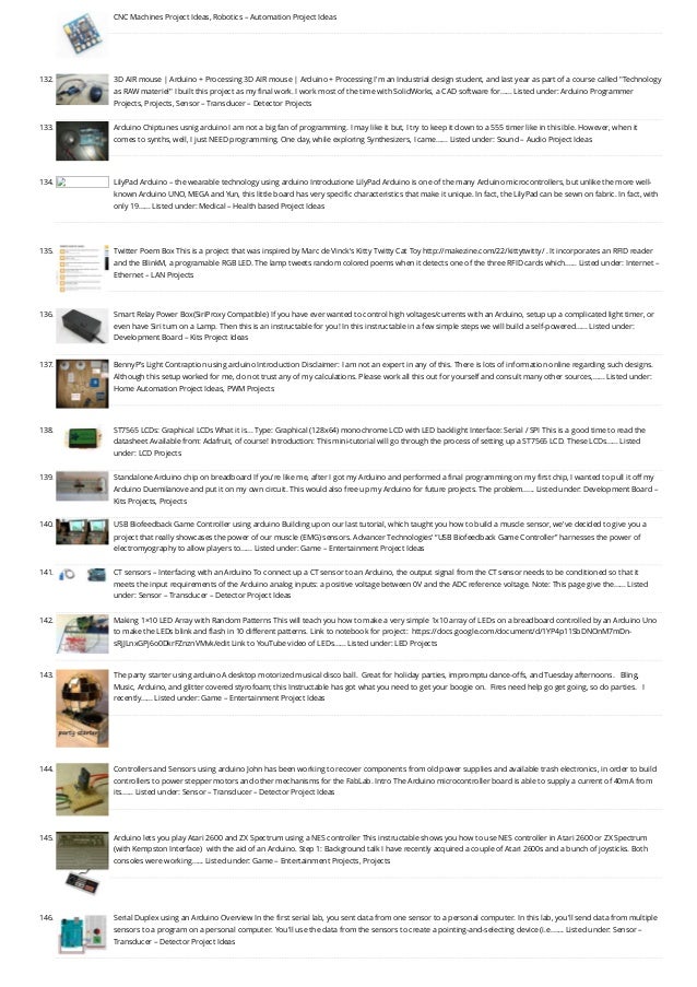CNC Machines Project Ideas, Robotics – Automation Project Ideas
132. 3D AIR mouse | Arduino + Processing
3D AIR mouse | Arduino + Processing I'm an Industrial design student, and last year as part of a course called "Technology
as RAW materiel" I built this project as my final work. I work most of the time with SolidWorks, a CAD software for…... Listed under: Arduino Programmer
Projects, Projects, Sensor – Transducer – Detector Projects
133. Arduino Chiptunes usnig arduino
I am not a big fan of programming. I may like it but, I try to keep it down to a 555 timer like in this ible. However, when it
comes to synths, well, I just NEED programming. One day, while exploring Synthesizers, I came…... Listed under: Sound – Audio Project Ideas
134. LilyPad Arduino – the wearable technology using arduino
Introduzione LilyPad Arduino is one of the many Arduino microcontrollers, but unlike the more well-
known Arduino UNO, MEGA and Yun, this little board has very specific characteristics that make it unique. In fact, the LilyPad can be sewn on fabric. In fact, with
only 19…... Listed under: Medical – Health based Project Ideas
135. Twitter Poem Box
This is a project that was inspired by Marc de Vinck's Kitty Twitty Cat Toy http://makezine.com/22/kittytwitty/ . It incorporates an RFID reader
and the BlinkM, a programable RGB LED. The lamp tweets random colored poems when it detects one of the three RFID cards which…... Listed under: Internet –
Ethernet – LAN Projects
136. Smart Relay Power Box(SiriProxy Compatible)
If you have ever wanted to control high voltages/currents with an Arduino, setup up a complicated light timer, or
even have Siri turn on a Lamp. Then this is an instructable for you! In this instructable in a few simple steps we will build a self-powered…... Listed under:
Development Board – Kits Project Ideas
137. BennyP’s Light Contraption using arduino
Introduction Disclaimer: I am not an expert in any of this. There is lots of information online regarding such designs.
Although this setup worked for me, do not trust any of my calculations. Please work all this out for yourself and consult many other sources,…... Listed under:
Home Automation Project Ideas, PWM Projects
138. ST7565 LCDs: Graphical LCDs
What it is... Type: Graphical (128x64) monochrome LCD with LED backlight Interface: Serial / SPI This is a good time to read the
datasheet Available from: Adafruit, of course! Introduction: This mini-tutorial will go through the process of setting up a ST7565 LCD. These LCDs…... Listed
under: LCD Projects
139. Standalone Arduino chip on breadboard
If you're like me, after I got my Arduino and performed a final programming on my first chip, I wanted to pull it off my
Arduino Duemilanove and put it on my own circuit. This would also free up my Arduino for future projects. The problem…... Listed under: Development Board –
Kits Projects, Projects
140. USB Biofeedback Game Controller using arduino
Building upon our last tutorial, which taught you how to build a muscle sensor, we've decided to give you a
project that really showcases the power of our muscle (EMG) sensors. Advancer Technologies’ “USB Biofeedback Game Controller” harnesses the power of
electromyography to allow players to…... Listed under: Game – Entertainment Project Ideas
141. CT sensors – Interfacing with an Arduino
To connect up a CT sensor to an Arduino, the output signal from the CT sensor needs to be conditioned so that it
meets the input requirements of the Arduino analog inputs: a positive voltage between 0V and the ADC reference voltage. Note: This page give the…... Listed
under: Sensor – Transducer – Detector Project Ideas
142. Making 1×10 LED Array with Random Patterns
This will teach you how to make a very simple 1x10 array of LEDs on a breadboard controlled by an Arduino Uno
to make the LEDs blink and flash in 10 different patterns. Link to notebook for project:  https://docs.google.com/document/d/1YP4p11SbDNOnM7mDn-
sRjJLnxGPj6o0DkrFZnznVMvk/edit Link to YouTube video of LEDs…... Listed under: LED Projects
143. The party starter using arduino
A desktop motorized musical disco ball.  Great for holiday parties, impromptu dance-offs, and Tuesday afternoons.   Bling,
Music, Arduino, and glitter covered styrofoam; this Instructable has got what you need to get your boogie on.  Fires need help go get going, so do parties.   I
recently…... Listed under: Game – Entertainment Project Ideas
144. Controllers and Sensors using arduino
John has been working to recover components from old power supplies and available trash electronics, in order to build
controllers to power stepper motors and other mechanisms for the FabLab. Intro The Arduino microcontroller board is able to supply a current of 40mA from
its…... Listed under: Sensor – Transducer – Detector Project Ideas
145. Arduino lets you play Atari 2600 and ZX Spectrum using a NES controller
This instructable shows you how to use NES controller in Atari 2600 or ZX Spectrum
(with Kempston Interface)  with the aid of an Arduino. Step 1: Background talk I have recently acquired a couple of Atari 2600s and a bunch of joysticks. Both
consoles were working…... Listed under: Game – Entertainment Projects, Projects
146. Serial Duplex using an Arduino
Overview In the first serial lab, you sent data from one sensor to a personal computer. In this lab, you'll send data from multiple
sensors to a program on a personal computer. You'll use the data from the sensors to create a pointing-and-selecting device (i.e.…... Listed under: Sensor –
Transducer – Detector Project Ideas
 