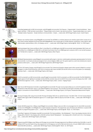 8/19/2019 Advanced View of Atmega Microcontroller Projects List - ATMega32 AVR
https://atmega32-avr.com/advanced-view-atmega-microcontroller-projects-list/ 102/130
1279. Controlling SpeakJet with an AVR microcontroller using ATmega88 microcontroller Core Features: · Programmable, 5 channel synthesizer. · Natur
speech synthesis. · DTMF and other sound effects. · Programmable control of pitch, rate, bend and volume. · Programmable power-up or reset a
· Multiple modes of operation. · Simple interface to microcontrollers. · Simple…... Listed under: AVR ATmega Projects, Sound - Audio Projects
1280. Modular User Interface System using ATMega88 microcontroller The IOSTRING is a modular physical user interface system which consists of a se
basic board modules designed around the Atmel AVR AtMega88 MCU. Each module type can handle switches, pushbuttons, rotary selector switc
shaft encoders, potentiometers, LED’s, LCD displays, and an…... Listed under: AVR ATmega Projects, Interfacing(USB - RS232 - I2c -ISP) Projects
1281. Switching between Red, Green and Blue (or Blue1 or/and Blue2 for an RGBB type) using AVR microcontroller Switching between Red, Green and
or/and Blue2 for an RGBB type): An RGB LED is a LED which has three (or four for an RGBB type) semi-conductor LED's in one normal housing i.e
mm. The Red LED is made of…... Listed under: AVR ATmega Projects, Other Projects
1282. AVR Based Operating System using ATMega32 microcontroller kaOS project is real-time, multithreaded, preemptive operating system for the Atm
microcontroller. It can loads and executes programs from a Secure Digital or MMC card. The system waits for a card to be inserted and a reset bu
pressed, at which point…... Listed under: AVR ATmega Programmers, AVR ATmega Projects
1283. 3D Color LED Graphics Display using ATmega32 microcontroller This 3-dimensional graphics display system which named as MaJaTron consists o
arranged in a cube of 5x5x5 dimension. Each LED is a multicolor Red, Green and Blue LED and the control circuit of the system can individually c
intensity of each…... Listed under: AVR ATmega Projects, LED Projects
1284. A GLCD connected to an AVR microcontroller using ATmega8 microcontroller A GLCD connected to an AVR microcontroller The PVG120602EGE is
graphic (grey) LCD with lightblue EL backlight and two KS0108 controller chips and one KS0107 line (colums) driver (64 display lines COM1 - COM
KS0108 drives segments 1 to 64…... Listed under: AVR ATmega Projects, Video - Camera - Imaging Projects
1285. Open Source AVR Temperature Controller using ATmega48 microcontroller The open source project allows you to control DC appliances based o
temperature of two thermistor inputs. It uses AVR ATmega48 as main processor. The controller has both green and white LEDs to indicate status
output is connected to N-Channel MOSFET, AOD444,…... Listed under: AVR ATmega Projects, LCD Projects, Temperature Measurement Projects
1286. Pinning LCD display 1601 using microcontroller Pinning LCD display 1601A: Pin no. Symbol Function 1 Vss GND 2 Vdd + 5V 3 Vo Contrast Adjustm
Register select signal 5 RW H/L Read/write signal 6 E H->L Enable signal 7 DB0 H/L Data bus line 8 DB1 H/L Data…... Listed under: AVR ATmega Pr
Projects
1287. Simple USB AVR programmer, USBasp using ATMega8 microcontroller USBasp is low cost USB in-circuit programmer for Atmel AVR micontrollers
consists of an ATMega88 or an ATMega8 and a couple of passive components. The programmer uses a ﬁrmware-only USB driver, no special USB
needed. Its programming speed is up to…... Listed under: AVR ATmega Projects, Interfacing(USB - RS232 - I2c -ISP) Projects
1288. Controlling 7-segments LED displays using AVR microcontroller The many posibilities....Non Multiplexed: 1. One or two displays directly to the i/o
display with a 74LS247 3. Two displays with a 74HC595 and two 74LS247 Multiplexed: 1. Two displays with a 74LS247 and 2 i/o's 2. Two displays w
and…... Listed under: AVR ATmega Projects, LED Projects
1289. Programming AVR ATxMega using USBasp and ATxmega microcontroller ATxmega programmer has different interface than 8-bit AVRs. It uses PD
instead of ISP. If you don’t want to buy new programmer for ATxmega you can try this little hack done by Szu. He uses USBASP (USB in-circuit pro
Atmel 8-bit AVR controllers)…... Listed under: AVR ATmega Projects, Interfacing(USB - RS232 - I2c -ISP) Projects
 