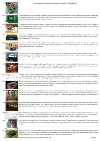 8/19/2019 Advanced View of Atmega Microcontroller Projects List - ATMega32 AVR
https://atmega32-avr.com/advanced-view-atmega-microcontroller-projects-list/ 105/130
1315. Oscilloscope using AVR microcontroller Designing a professional digital oscilloscope is a pretty complex task wich makes them also pretty expens
concluded it's nothing more than a daydream to design one of those. It's far more realistic to limit the design of this instrument to something a b
under: AVR ATmega Projects, Metering - Instrument Projects
1316. LC Meter using AVR microcontroller LC Meter:  Schematic Source code This is the project I am currently working on (2010-01-23). The LC meter is
Elmcie or Elsie and other similar LC meters. This project is in a very early prototype stage and is at the moment only capable…... Listed under: AV
Projects, Metering - Instrument Projects
1317. Power Supply using AVR microcontroller Katja & Guido at Tuxgraphics sell a very affordable little AVR controlled power supply. That power supply
controlled by sending it commands by I2C. Because I already have a pretty universal network connected to my PC it seems very logical to me to…
AVR ATmega Projects, Other Projects
1318. Looking for expanding RAM for your Atmega128 An Atmega128 microcontroller has got 4K of built in static RAM, which is pretty enough for sma
range projects that do not involve huge amount of data processing. But if you think you need more than that for your application, you can expan
under: AVR ATmega Projects, Other Projects
1319. Cellphone controlled robot vehicle using ATmega16 microcontroller When we talk about wireless robot vehicles, we usually think about the RF ci
project is different. It uses a mobile phone to control the motion of a robotic vehicle, and therefore, the range of operation is as large as the cove
Listed under: AVR ATmega Projects, Phone Projects
1320. Multi-channel temperature logger using Atmega48 microcontroller This project describes how to use all the 8 ADC channels of an Atmega48 mic
read temperature sensors and the measured data to a PC for logging by using the built-in USART capabilities of the chip. For demonstration, the
sensor used is LM335…... Listed under: AVR ATmega Projects, Temperature Measurement Projects
1321. Turn your TV into a Digital Voltmeter using Atmel’s AVR 90S1200 microcontroller This is an interesting voltmeter project that display the measure
TV screen, in giant digits as well as with analog bar. It also records the maximum and minimum values of measurements. The project was built b
Bitti and was published…... Listed under: AVR ATmega Projects, Metering - Instrument Projects
1322. A physical display device for website visitors based on Atmega168 If you have a blog or website and want to make a physical device to display th
visitors, this project might be interesting to you. It describes about a similar device that can be directly connected to the internet via router and c
under: AVR ATmega Projects, Internet - Ethernet - LAN Projects
1323. A multifunction digital meter using Atmega128 microcontroller This is a multifunction bench test instrument built using an Atmega128 microcon
incorporate a lot of functions like voltmeter, ammeter, logic analyzer, frequency generator, frequency counter and also provides regulated DC po
This device is interfaced with a Windows PC to display the measurements.…... Listed under: AVR ATmega Projects, Metering - Instrument Projects
1324. AVR digital clock with white seven segment LED display using ATtiny26 microcontroller This is a digital clock project based on an ATtiny26 microco
displaying time on four seven segment LEDs. The seven segment LEDs glow bright white and are multiplexed through PORTB pins, whereas the s
driven by PORTA pins. The time is normally shown in…... Listed under: AVR ATmega Projects, Clock Projects
1325. Portable 2.4 GHz Spectrum Analyzer using Atmega8 microcontroller There are plenty of wireless devices available on the market that broadcast i
ISM band. Such devices include Bluetooth, WiFi, Zigbee, wireless USB, cordless phones, wireless mice and keyboards, etc. This project describes a
spectrum analyzer to examine the surrounding radio…... Listed under: AVR ATmega Projects, Internet - Ethernet - LAN Projects
1326. VGA monitor tester using ATTiny2313 microcontroller If you are a computer technician and want to avoid the need of a PC on your desk to gener
this is something you need to build. This is an embedded monitor tester that you can use to test if a VGA monitor…... Listed under: AVR ATmega
Projects
1327. Digital oscilloscope GLCD using Atmega32 microcontroller This project describes how to make a digital oscilloscope using an Atmega32 microcon
graphics LCD. The GLCD used has 64*128 pixel dots (GDM12864A with KS0108 processor) and the AVR runs at 16 MHz using an external crystal o
enhance the speed further,…... Listed under: AVR ATmega Projects, Metering - Instrument Projects
 
