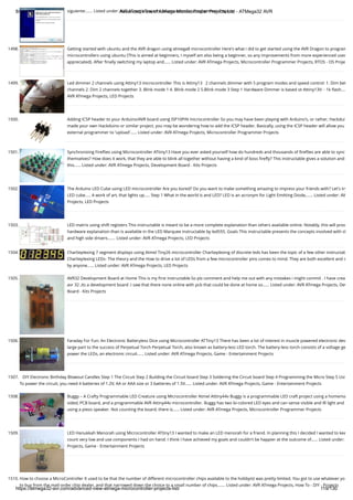 8/19/2019 Advanced View of Atmega Microcontroller Projects List - ATMega32 AVR
https://atmega32-avr.com/advanced-view-atmega-microcontroller-projects-list/ 119/130
siguiente:…... Listed under: AVR ATmega Projects, Microcontroller Programmer Projects
1498. Getting started with ubuntu and the AVR dragon using atmega8 microcontroller Here's what i did to get started using the AVR Dragon to program
microcontrollers using ubuntu (This is aimed at beginners, I myself am also being a beginner, so any improvements from more experienced user
appreciated). After ﬁnally switching my laptop and…... Listed under: AVR ATmega Projects, Microcontroller Programmer Projects, RTOS - OS Proje
1499. Led dimmer 2 channels using Attiny13 microcontroller This is Attiny13   2 channels dimmer with 5 program modes and speed control: 1. Dim bet
channels 2. Dim 2 channels together 3. Blink mode 1 4. Blink mode 2 5.Blink mode 3 Step 1 Hardware Dimmer is based ot Attiny13V: - 1k ﬂash….
AVR ATmega Projects, LED Projects
1500. Adding ICSP header to your Arduino/AVR board using ISP10PIN microcontroller So you may have been playing with Arduino's, or rather, Hackdui
made your own Hackduino or similar project, you may be wondering how to add the ICSP header. Basically, using the ICSP header will allow you
external programmer to 'upload'…... Listed under: AVR ATmega Projects, Microcontroller Programmer Projects
1501. Synchronizing Fireﬂies using Microcontroller ATtiny13 Have you ever asked yourself how do hundreds and thousands of ﬁreﬂies are able to sync
themselves? How does it work, that they are able to blink all together without having a kind of boss ﬁreﬂy? This instructable gives a solution and
this…... Listed under: AVR ATmega Projects, Development Board - Kits Projects
1502. The Arduino LED Cube using LED microcontroller Are you bored? Do you want to make something amazing to impress your friends with? Let's try
LED cube..... A work of art, that lights up..... Step 1 What in the world is and LED? LED is an acronym for Light Emitting Diode,…... Listed under: AV
Projects, LED Projects
1503. LED matrix using shift registers This instructable is meant to be a more complete explanation than others available online. Notably, this will prov
hardware explanation than is available in the LED Marquee instructable by led555. Goals This instructable presents the concepts involved with sh
and high side drivers.…... Listed under: AVR ATmega Projects, LED Projects
1504. Charlieplexing 7 segment displays using Atmel Tiny26 microcontroller Charlieplexing of discrete leds has been the topic of a few other instructab
Charlieplexing LEDs- The theory and the How to drive a lot of LEDs from a few microcontroller pins comes to mind. They are both excellent and s
by anyone…... Listed under: AVR ATmega Projects, LED Projects
1505. AVR32 Development Board at Home This is my ﬁrst instructable.So plz comment and help me out with any mistakes i might commit . I have crea
avr 32 ,its a development board .I saw that there none online with pcb that could be done at home so…... Listed under: AVR ATmega Projects, Dev
Board - Kits Projects
1506. Faraday For Fun: An Electronic Batteryless Dice using Microcontroller ATTiny13 There has been a lot of interest in muscle powered electronic dev
large part to the success of Perpetual Torch Perpetual Torch, also known as battery-less LED torch. The battery-less torch consists of a voltage ge
power the LEDs, an electronic circuit…... Listed under: AVR ATmega Projects, Game - Entertainment Projects
1507. DIY Electronic Birthday Blowout Candles Step 1 The Circuit Step 2 Building the Circuit board Step 3 Soldering the Circuit board Step 4 Programming the Micro Step 5 Usi
To power the circuit, you need 4 batteries of 1.2V, AA or AAA size or 3 batteries of 1.5V…... Listed under: AVR ATmega Projects, Game - Entertainment Projects
1508. Buggy – A Crafty Programmable LED Creature using Microcontroller Atmel Attiny44v Buggy is a programmable LED craft project using a homema
sided, PCB board, and a programmable AVR Attiny44v microcontroller. Buggy has two bi-colored LED eyes and can sense visible and IR light and
using a piezo speaker. Not counting the board, there is…... Listed under: AVR ATmega Projects, Microcontroller Programmer Projects
1509. LED Hanukkah Menorah using Microcontroller ATtiny13 I wanted to make an LED menorah for a friend. In planning this I decided I wanted to kee
count very low and use components I had on hand. I think I have achieved my goals and couldn't be happier at the outcome of…... Listed under:
Projects, Game - Entertainment Projects
1510. How to choose a MicroController It used to be that the number of different microcontroller chips available to the hobbyist was pretty limited. You got to use whatever yo
to buy from the mail-order chip dealer, and that narrowed down the choice to a small number of chips.…... Listed under: AVR ATmega Projects, How To - DIY - Projects
 