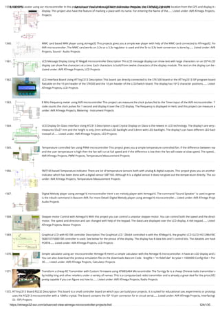 8/19/2019 Advanced View of Atmega Microcontroller Projects List - ATMega32 AVR
https://atmega32-avr.com/advanced-view-atmega-microcontroller-projects-list/ 124/130
1559. AVR GPS Locator using avr microcontroller In this project i have interfaced an GPS with AVR microcontroller, the ATtiny2313 gets the location from the GPS and display it o
display. This project also have the feature of marking a place with its name. For entering the Name of the…... Listed under: AVR ATmega Projects,
Projects
1560. MMC card based WAV player using atmega32 This projects gives you a simple wav player with help of the MMC card connected to ATmega32. You
AVR microcontroller. The MMC card works on 3.3v so a 3.3v regulator is used and the 5v to 3.3v level conversion is done by…... Listed under: AVR
Projects, Sound - Audio Projects
1561. LCD Message Display Using AT Mega8 microcontroller Description This LCD message display can show text with large characters on an 20*4 LCD
display can show ﬁve characters at a time. Each characters is build from twelve characters of the display module. The text on the display can be r
Listed under: AVR ATmega Projects, LCD Projects
1562. LCD Interface Board Using ATTiny2313 Description This board can directly connected to the STK 500 board or the ATTiny2313 ISP program board
ﬂatcable on the 10 pin header of the STK500 and the 10 pin header of the LCD/Switch board. The display has 16*2 character positions…... Listed
ATmega Projects, LCD Projects
1563. 8 MHz frequency meter using AVR microcontroller This project can measure the clock pulses fed to the Timer input of the AVR microcontroller. T
code counts the clock pulses for 1 second and display it over the LCD display. The frequency is displayed in Hertz and this project can measure a
under: AVR ATmega Projects, Metering - Instrument Projects
1564. LCD Display On Glass Interface Using AT2313 Description Liquid Crystal Display on Glass is the newest in LCD technology. The display's are very c
measures 55x27 mm and the height is only 2mm without LED backlight and 5.8mm with LED backlight. The display's can have different LED back
instead of…... Listed under: AVR ATmega Projects, LCD Projects
1565. Temperature controlled fan using PWM microcontroller This project gives you a simple temperature controlled fan. If the difference between rea
and the user temperature is high then the fan will run at full speed and if the difference is low then the fan will rotate at slow speed. The speed…
AVR ATmega Projects, PWM Projects, Temperature Measurement Projects
1566. SMT160 based Temperature indicator There are lot of temperature sensors both with analog & digital outputs. This project gives you an another
indicator which has been done with a digital sensor SMT160. Although it is a digital sensor it does not gives out the temperature directly. The out
under: AVR ATmega Projects, Temperature Measurement Projects
1567. Digital Melody player using atmega16 microcontroller Here' s an melody player with Atmega16. The command "Sound Speaker" is used to gener
is the inbuilt command in Bascom AVR. For more Detail: Digital Melody player using atmega16 microcontroller... Listed under: AVR ATmega Proje
Audio Projects
1568. Stepper motor Control with Atmega16 With this project you can control a unipolar stepper motor. You can control both the speed and the direct
motor. The speed and direction and can changed with help of the keypad. The data's are displayed over the LCD display. A 4x4 keypad…... Listed
ATmega Projects, Motor Projects
1569. Graphical LCD with KS108 controller Description The Graphical LCD 128x64 controlled is with the ATMega16, the graphic LCD GLCD HG1286418C
S6B0107/S6B0108 controller is used. See below for the pinout of the display. The display has 8 data bits and 5 control bits. The databits are hook
PORTB…... Listed under: AVR ATmega Projects, LCD Projects
1570. Simple calculator using avr microcontroller Atmega16 Here's a simple calculator with the Atmega16 microcontroller. It have an LCD display and a
You can also download the proteus simulation ﬁle on the downloads Bascom Code   $regﬁle = "m16def.dat" $crystal = 1000000 Conﬁg Kbd = Por
30…... Listed under: AVR ATmega Projects, Calculator Projects
1571. Transform a cheap RC Transmitter with Custom Firmware using ATMEGA64 Microcontroller The Turnigy 9x is a cheap Chinese radio transmitter w
by hobby king and other retailers under a variety of names. This is a computerized radio transmitter and is already a great deal for the price ($53
pretty capable if you can ﬁgure out how to…... Listed under: AVR ATmega Projects, Radio Projects
1572. ATTiny2313 Board RS232 Description This board is a small controller board on which you can build your projects. It is suited for educational use, experiments or prototyp
uses the AT2313 microcontroller with a 10Mhz crystal. The board contains the ISP 10-pin connector for in circuit serial…... Listed under: AVR ATmega Projects, Interfacing(
I2c -ISP) Projects
 