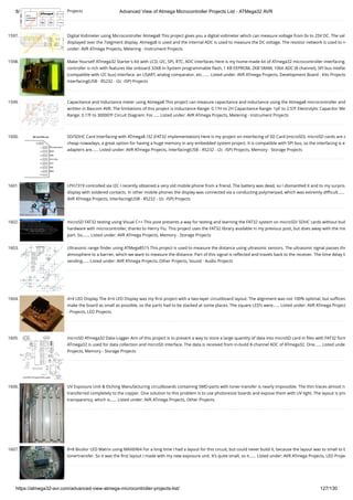 8/19/2019 Advanced View of Atmega Microcontroller Projects List - ATMega32 AVR
https://atmega32-avr.com/advanced-view-atmega-microcontroller-projects-list/ 127/130
Projects
1597. Digital Voltmeter using Microcontroller Atmega8 This project gives you a digital voltmeter which can measure voltage from 0v to 25V DC. The val
displayed over the 7segment display. Atmega8 is used and the internal ADC is used to measure the DC voltage. The resistor network is used to re
under: AVR ATmega Projects, Metering - Instrument Projects
1598. Make-Yourself ATmega32 Starter's Kit with LCD, I2C, SPI, RTC, ADC interfaces Here is my home-made kit of ATmega32 microcontroller interfacing.
controller is rich with features like onboard 32kB in-System programmable ﬂash, 1 KB EEPROM, 2KB SRAM, 10bit ADC (8 channel), SPI bus intefac
(compatible with I2C bus) interface, an USART, analog comparator, etc.…... Listed under: AVR ATmega Projects, Development Board - Kits Projects
Interfacing(USB - RS232 - I2c -ISP) Projects
1599. Capacitance and Inductance meter using Atmega8 This project can measure capacitance and inductance using the Atmega8 microcontroller and
written in Bascom AVR. The limitations of this project is Inductance Range: 0.1?H to 2H Capacitance Range: 1pF to 2.5?F Electrolytic Capacitor Me
Range: 0.1?F to 30000?F Circuit Diagram: For…... Listed under: AVR ATmega Projects, Metering - Instrument Projects
1600. SD/SDHC Card Interfacing with ATmega8 /32 (FAT32 implementation) Here is my project on interfacing of SD Card (microSD). microSD cards are a
cheap nowadays, a great option for having a huge memory in any embedded system project. It is compatible with SPI bus, so the interfacing is e
adapters are…... Listed under: AVR ATmega Projects, Interfacing(USB - RS232 - I2c -ISP) Projects, Memory - Storage Projects
1601. LPH7319 controlled via I2C I recently obtained a very old mobile phone from a friend. The battery was dead, so I dismantled it and to my surpris
display with soldered contacts. In other mobile phones the display was connected via a conducting polymerpad, which was extremly diﬃcult…...
AVR ATmega Projects, Interfacing(USB - RS232 - I2c -ISP) Projects
1602. microSD FAT32 testing using Visual C++ This post presents a way for testing and learning the FAT32 system on microSD/ SDHC cards without buil
hardware with microcontroller, thanks to Henry Yiu. This project uses the FAT32 library available in my previous post, but does away with the mic
part. So,…... Listed under: AVR ATmega Projects, Memory - Storage Projects
1603. Ultrasonic range ﬁnder using ATMega8515 This project is used to measure the distance using ultrasonic sensors. The ultrasonic signal passes thr
atmosphere to a barrier, which we want to measure the distance. Part of this signal is reﬂected and travels back to the receiver. The time delay b
sending…... Listed under: AVR ATmega Projects, Other Projects, Sound - Audio Projects
1604. 4×4 LED Display The 4×4 LED Display was my ﬁrst project with a two-layer circuitboard layout. The alignment was not 100% optimal, but suﬃcen
make the board as small as possible, so the parts had to be stacked at some places. The square LED’s were…... Listed under: AVR ATmega Project
- Projects, LED Projects
1605. microSD ATmega32 Data-Logger Aim of this project is to present a way to store a large quantity of data into microSD card in ﬁles with FAT32 form
ATmega32 is used for data collection and microSD interface. The data is received from in-build 8-channel ADC of ATmega32. One…... Listed unde
Projects, Memory - Storage Projects
1606. UV Exposure Unit & Etching Manufacturing circuitboards containing SMD-parts with toner-transfer is nearly impossible. The thin traces almost n
transferred completely to the copper. One solution to this problem is to use photoresist boards and expose them with UV light. The layout is prin
transparency, which is…... Listed under: AVR ATmega Projects, Other Projects
1607. 8×8 Bicolor LED Matrix using MAX6964 For a long time I had a layout for this circuit, but could never build it, because the layout was to small to b
tonertransfer. So it was the ﬁrst layout I made with my new exposure unit. It’s quite small, so it…... Listed under: AVR ATmega Projects, LED Projec
 