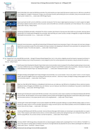 8/19/2019 Advanced View of Atmega Microcontroller Projects List - ATMega32 AVR
https://atmega32-avr.com/advanced-view-atmega-microcontroller-projects-list/ 14/130
163. How to Work With 32K crystal and AVR Microcontroller This article teaches you how to add 32K external crystal source to  AVR micro controller (A
circuit diagram & C program. Introduction Timing-is one of the basic function, performed by the micro controllers. Every microcontroller has at le
timer/counter module in its…... Listed under: AVR ATmega Projects
164. How to work with the ADC unit of an AVR Micro-controller Introduction The ﬁrst step to digital signal processing is to convert a signal into digital
the Analog to Digital Converter devices comes into action. Some of the AVR micro controllers include ADC unit in their features. This is a very use
Listed under: Security - Safety Projects
165. Interfacing LCD Module with AVR in 4-Bit Mode This article is another step forward in learning more about AVR microcontrollers. We have demon
interfacing of LCD module with ATmega328 microcontroller, which will help you to learn its basic concepts. ATmega328 is an eight bit AVR (Advan
RISC) based microcontroller. It is a…... Listed under: LCD Projects
166. Bluetooth Home Automation using AVR and Android App DIY-Bluetooth based Home Automation Project In this project, let’s see how to design a
based home automation project.This article explains the steps involved in the designing of a Bluetooth home automation kit, starting from the co
a Bluetooth module. The article also explains…... Listed under: Android Projects
167. Keypad Door Lock using AVR Microcontroller – Atmega16 Password Based Keypad Door Lock  In this article, a digitally secured lock based on password veriﬁcation is
system uses a seven segment display array to show the password, a matrix keypad to enter the numbers/password and operates a relay (to activate the solenoid…...
Security - Safety Projects
168. MultiPurpose Atmel Development Boards Project Atmel series microcontrollers series to prepare for the software quality testing to ensure ease
circuit has 3 different test circuit. ATmega8, ATMega16, atmega162, ATtiny2313 and ATTINY13 made to the circuit RS232... Electronics Projects, Mu
Atmel Development Boards Project "avr development board, "…... Listed under: Development Board - Kits Projects
169. ATmega16 Analog-Looking Digital Clock Project Atmega16 microcontroller in our circuit monitor 7 inch in size. Screen “3 inch” or “4 inch” may be,
matter. We have the biggest screen by controlling the foot links we could ﬁnd.... Electronics Projects, ATmega16 Analog-Looking Digital Clock Proj
microcontroller projects,…... Listed under: Clock Projects
170. Make Your Own WiCard WiFi Module on a Breadboard Like Arduino you can make your own WiCard on a breadboard. All you need are resistors,
breadboard, wires, ATmega8, and ESP8266. Story Like “Arduino," you can make your own WiCard on a breadboard. If you want to make WiCard o
before making…... Listed under: AVR ATmega Projects
171. Interfacing HC-05 Bluetooth module with AVR Microcontroller In this tutorial let us learn How to interface HC-05 Bluetooth Module with AVR ATm
microcontroller. We will establish communication between Android mobile and Atmega8 through Bluetooth module which takes place through U
communication protocol. In this project we will control a LED using Bluetooth…... Listed under: Phone Projects
172. Interfacing RF module with Atmega8: Communication between two AVR Microcontrollers Making our projects Wireless always makes it to look co
extends the range in which it can be controlled. Starting from using a normal IR LED for short distance wireless control till an ESP8266 for worldw
control, there are lots of ways…... Listed under: LED Projects
173. Interfacing GSM Module with AVR Microcontroller: Send and Receive Messages GSM modules are interesting to use especially when our project r
access. These modules could make all actions that our normal mobile phone could do, like making/receiving a call, sending/receiving a SMS, con
internet using GPRS etc. You can also connect a normal microphone…... Listed under: Phone Projects
174. UV Sensor ML8511 AVR Atmega library Ultraviolet (UV) is an electromagnetic radiation with a wavelength from 10 nm to 400 nm. The ML8511 is a
sensor that output an analog signal correlated to the amount of UV light detected. By datasheet the sensor detects wavelength from 280nm to 5
Listed under: Sensor - Transducer - Detector Projects
 