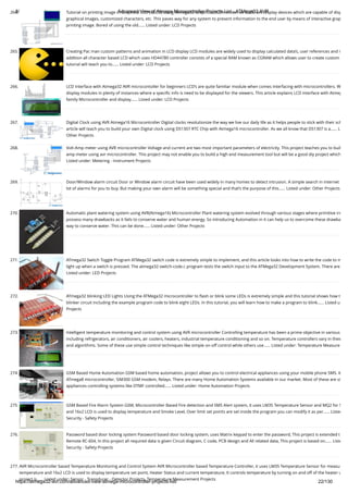 8/19/2019 Advanced View of Atmega Microcontroller Projects List - ATMega32 AVR
https://atmega32-avr.com/advanced-view-atmega-microcontroller-projects-list/ 22/130
264. Tutorial on printing image in Graphical LCD (GLCD) using Atmega32 Graphical LCD’s known as GLCD are display devices which are capable of disp
graphical images, customized characters, etc. This paves way for any system to present information to the end user by means of interactive grap
printing image. Bored of using the old…... Listed under: LCD Projects
265. Creating Pac man custom patterns and animation in LCD display LCD modules are widely used to display calculated data’s, user references and m
addition all character based LCD which uses HD44780 controller consists of a special RAM known as CGRAM which allows user to create custom
tutorial will teach you to…... Listed under: LCD Projects
266. LCD Interface with Atmega32 AVR microcontoller for beginners LCD’s are quite familiar module when comes interfacing with microcontrollers. W
display modules in plenty of instances where a speciﬁc info is need to be displayed for the viewers. This article explains LCD interface with Atmeg
family Microcontroller and display…... Listed under: LCD Projects
267. Digital Clock using AVR Atmega16 Microcontroller Digital clocks revolutionize the way we live our daily life as it helps people to stick with their sch
article will teach you to build your own Digital clock using DS1307 RTC Chip with Atmega16 microcontroller. As we all know that DS1307 is a…... L
Other Projects
268. Volt-Amp meter using AVR microcontroller Voltage and current are two most important parameters of electricity. This project teaches you to buil
amp meter using avr microcontroller. This project may not enable you to build a high end measurement tool but will be a good diy project which
Listed under: Metering - Instrument Projects
269. Door/Window alarm circuit Door or Window alarm circuit have been used widely in many homes to detect intrusion. A simple search in internet
lot of alarms for you to buy. But making your own alarm will be something special and that’s the purpose of this…... Listed under: Other Projects
270. Automatic plant watering system using AVR(Atmega16) Microcontroller Plant watering system evolved through various stages where primitive irr
possess many drawbacks as it fails to conserve water and human energy. So introducing Automation in it can help us to overcome these drawba
way to conserve water. This can be done…... Listed under: Other Projects
271. ATmega32 Switch Toggle Program ATMega32 switch code is extremely simple to implement, and this article looks into how to write the code to m
light up when a switch is pressed. The atmega32-switch-code.c program tests the switch input to the ATMega32 Development System. There are
Listed under: LED Projects
272. ATmega32 blinking LED Lights Using the ATMega32 microcontroller to ﬂash or blink some LEDs is extremely simple and this tutorial shows how t
blinker circuit including the example program code to blink eight LEDs. In this tutorial, you will learn how to make a program to blink…... Listed u
Projects
273. Intelligent temperature monitoring and control system using AVR microcontroller Controlling temperature has been a prime objective in various
including refrigerators, air conditioners, air coolers, heaters, industrial temperature conditioning and so on. Temperature controllers vary in their
and algorithms. Some of these use simple control techniques like simple on-off control while others use…... Listed under: Temperature Measure
274. GSM Based Home Automation GSM based home automation, project allows you to control electrical appliances using your mobile phone SMS. It
ATmega8 microcontroller, SIM300 GSM modem, Relays. There are many Home Automation Systems available in our market. Most of these are si
appliances controlling systems like DTMF controlled…... Listed under: Home Automation Projects
275. GSM Based Fire Alarm System GSM, Microcontroller Based Fire detection and SMS Alert system, it uses LM35 Temperature Sensor and MQ2 for S
and 16x2 LCD is used to display temperature and Smoke Level, Over limit set points are set inside the program you can modify it as per…... Listed
Security - Safety Projects
276. Password based door locking system Password based door locking system, uses Matrix keypad to enter the password, This project is extended t
Remote RC-604, In this project all required data is given Circuit diagram, C code, PCB design and All related data, This project is based on…... Liste
Security - Safety Projects
277. AVR Microcontroller based Temperature Monitoring and Control System AVR Microcontroller based Temperature Controller, it uses LM35 Temperature Sensor for measu
temperature and 16x2 LCD is used to display temperature set point, Heater Status and current temperature, It controls temperature by turning on and off of the heater u
project is…... Listed under: Sensor - Transducer - Detector Projects, Temperature Measurement Projects
 