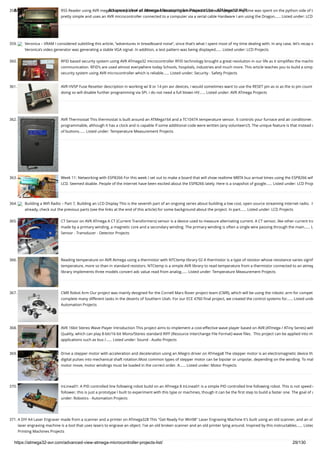 8/19/2019 Advanced View of Atmega Microcontroller Projects List - ATMega32 AVR
https://atmega32-avr.com/advanced-view-atmega-microcontroller-projects-list/ 29/130
358. RSS Reader using AVR mega8 I spent part of an afternoon developing a hardware RSS reader (most of my time was spent on the python side of t
pretty simple and uses an AVR microcontroller connected to a computer via a serial cable Hardware I am using the Dragon…... Listed under: LCD
359. Veronica – VRAM I considered subtitling this article, “adventures in breadboard noise”, since that’s what I spent most of my time dealing with. In any case, let’s recap w
Veronica’s video generator was generating a stable VGA signal. In addition, a test pattern was being displayed…... Listed under: LCD Projects
360. RFID based security system using AVR ATmega32 microcontroller RFID technology brought a great revolution in our life as it simpliﬁes the machin
communication. RFID’s are used almost everywhere today Schools, hospitals, industries and much more. This article teaches you to build a simp
security system using AVR microcontroller which is reliable…... Listed under: Security - Safety Projects
361. AVR HVSP Fuse Resetter description in working w/ 8 or 14 pin avr devices, i would sometimes want to use the RESET pin as io as the io pin count
doing so will disable further programming via SPI. i do not need a full blown HV…... Listed under: AVR ATmega Projects
362. AVR Thermostat This thermostat is built around an ATMega164 and a TC1047A temperature sensor. It controls your furnace and air conditioner.
programmable, although it has a clock and is capable if some additional code were written (any volunteers?). The unique feature is that instead o
of buttons…... Listed under: Temperature Measurement Projects
363. Week 11: Networking with ESP8266 For this week I set out to make a board that will show realtime MBTA bus arrival times using the ESP8266 wiﬁ
LCD. Seemed doable. People of the internet have been excited about the ESP8266 lately. Here is a snapshot of google…... Listed under: LCD Proje
364. Building a Wiﬁ Radio – Part 7, Building an LCD Display This is the seventh part of an ongoing series about building a low cost, open source streaming internet radio.  If
already, check out the previous parts (see the links at the end of this article) for some background about the project. In part…... Listed under: LCD Projects
365. CT Sensor on AVR ATmega A CT (Current Transformers) sensor is a device used to measure alternating current. A CT sensor, like other current tra
made by a primary winding, a magnetic core and a secondary winding. The primary winding is often a single wire passing through the main…... L
Sensor - Transducer - Detector Projects
366. Reading temperature on AVR Atmega using a thermistor with NTCtemp library 02 A thermistor is a type of resistor whose resistance varies signiﬁ
temperature, more so than in standard resistors. NTCtemp is a simple AVR library to read temperature from a thermistor connected to an atmeg
library implements three models convert adc value read from analog…... Listed under: Temperature Measurement Projects
367. CMR Robot Arm Our project was mainly designed for the Cornell Mars Rover project team (CMR), which will be using the robotic arm for compet
complete many different tasks in the deserts of Southern Utah. For our ECE 4760 ﬁnal project, we created the control systems for…... Listed unde
Automation Projects
368. AVR 16bit Stereo Wave Player Introduction This project aims to implement a cost-effective wave player based on AVR (ATmega / ATiny Series) with
Quality, which can play 8-bit/16-bit Mono/Stereo standard RIFF (Resource Interchange File Format) wave ﬁles.  This project can be applied into m
applications such as bus /…... Listed under: Sound - Audio Projects
369. Drive a stepper motor with acceleration and deceleration using an Allegro driver on ATmega8 The stepper motor is an electromagnetic device th
digital pulses into mechanical shaft rotation.Most common types of stepper motor can be bipolar or unipolar, depending on the winding. To mak
motor move, motor windings must be loaded in the correct order. A…... Listed under: Motor Projects
370. InLinea01: A PID controlled line following robot build on an ATmega 8 InLinea01 is a simple PID controlled line following robot. This is not speed o
follower, this is just a prototype I built to experiment with this type or machines, though it can be the ﬁrst step to build a faster one. The goal of a
under: Robotics - Automation Projects
371. A DIY A4 Laser Engraver made from a scanner and a printer on ATmega328 This "Get Ready For Win98" Laser Engraving Machine it's built using an old scanner, and an ol
laser engraving machine is a tool that uses lasers to engrave an object. I've an old broken scanner and an old printer lying around. Inspired by this instructables…... Listed
Printing Machines Projects
 