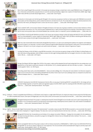 8/19/2019 Advanced View of Atmega Microcontroller Projects List - ATMega32 AVR
https://atmega32-avr.com/advanced-view-atmega-microcontroller-projects-list/ 33/130
415. Alarm Clock using ATmega32 Microcontroller In this project we are going to design a simple Alarm clock using ATMEGA32 timers. ATmega32A mic
has a 16 bit timer, and we will be using that timer to count the seconds and develop a digital clock. [caption id="attachment_34830" align="alignc
width="650"] AVR Microcontroller Based Digital Alarm…... Listed under: Clock Projects
416. Introduction to Octocoupler and Interfacing with ATmega8 In this tutorial we are going to interface an Optocoupler with ATMEGA8 microcontrolle
Octocouplers are fascinating devices used to isolate the electronic and electrical circuits. This simple device isolates the sensitive electronics from
electronics like motors, yet keeping the load in control over the source. [caption…... Listed under: AVR ATmega Projects
417. How to establish UART communication between ATmega8 and Arduino Uno? Here we are going to establish a communication between an ATmeg
microcontroller and Arduino Uno. The communication established here is UART (Universal Asynchronous Receiver Transmitter) type. It’s serial co
By this serial communication data can be shared between two controllers, which is a required in various embedded system…... Listed under: And
418. 8×8 LED Matrix Interfacing with AVR Microcontroller In this session we are going to design an 8x8 LED display with 8x8 LED matrix and ATmega8 
which can show alphabets or names. [caption id="attachment_34818" align="alignnone" width="650"] LED Matrix Interfacing with AVR Microcont
A 8x8 LED matrix contains 64 LED (Light Emitting Diodes) which…... Listed under: LED Projects
419. Make Your Own Homemade Arduino Board with ATmega328 Chip Arduino is an open-source development platform for engineers and hobbyists
electronics projects in an easy way. It consists of both a physical programmable development board (based on AVR series of microcontrollers) an
software or IDE which runs on your computer and used to write and upload…... Listed under: Arduino Programmer Projects
420. Scrolling Text Display on 8×8 LED Matrix using AVR Microcontroller In this tutorial we are going to design an 8x8 LED Matrix Scrolling Display usin
which will show scrolling alphabets. 8x8 LED Matrix contains 64 LEDs (Light Emitting Diodes) which are arranged in the form of a matrix, hence th
matrix. We are…... Listed under: LED Projects
421. Atmega 32u4 Based USB Data Logger (Part 23/25) In this project, a device will be designed that will read analog data from any analog sensor and
digitized form of that data to a personal computer on USB interface. On PC, a desktop application will store the data in an excel…... Listed under:
Interfacing(USB - RS232 - I2c -ISP) Projects
422. Controlling a BLDC Motor with an ESC REQUIREMENTS: 1. Microcontroller (AtMega 16) 2. A Brushless DC motor (BLDC) 3. An Electronic Speed Co
Power source to drive the motor (LiPo battery) DESCRIPTION: Brushless motors have much more satisfying results as compared to brushed mot
difference between them is…... Listed under: Motor Projects
423. AT89C2051 Development Stick 89C2051 Development Stick kit offers an easy way of interfacing 89C2051 compatible MCU’s. Slim design with plu
approach Voltage regulator on board for stable and regulated supply to the MCU RESET switch for resetting the MCU 0592 MHz Crystal 4K extern
Power-On…... Listed under: Development Board - Kits Projects
424. EGYDuino – Arduino compatible board EGYDuino is a DIY Arduino clone made on a single sided PCB board. It’s simple and cheap to build using home PCB fabrication
it’s 100% compatible with Arduino. Description ATmega8 takes care of the USB to serial communication and should be burned with…... Listed under: Android Projects
425. ATmega64 Development Board This project is a development board for Atmel ATmega64 microcontroller and can be used to easily develop custo
ﬁrmware or as an introduction board to microprocessors and programming. A development board is better to be used instead of a breadboard s
facilitates…... Listed under: Development Board - Kits Projects
426. DigiPot – Rotary Encoder Digital Potentiometer Description The “potentiometer” is actually a rotary encoder (TW-700198) connected to a microcontroller that reads th
and convert it to a value that is displayed on 7-segment displays. The value also is sent via i2c/spi/serial/usb to the host. Also 3 LED and…... Listed under: AVR ATmega
427. Atmega168 TV-B-Gone Yes, I know what you are thinking: "oh no, please not another TVBGone..." Anyway, this instructable is for the newbies as m
still experimenting with Arduino, and prefer to program an Atmega168 in Arduino than an AtTyny85 with other methods. This circuit is…... Listed
Automation Projects
428. Arduino atmega644/1284 clone This project is about to DIY an Arduino board wth an ATMEGA644P or 1284P to have more INPUTS/OUTPUTS tha
atmega328P. You can buy an arduino mega but it's more expensive. The microcontrollers will be bootloaded with Sanguino and the project seem
Listed under: Interfacing(USB - RS232 - I2c -ISP) Projects
 