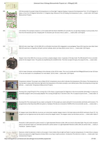 8/19/2019 Advanced View of Atmega Microcontroller Projects List - ATMega32 AVR
https://atmega32-avr.com/advanced-view-atmega-microcontroller-projects-list/ 37/130
468. LED thermometer his project shows the temperature on a three digit 7-segment display, it measures the temperature from -9.5 to 99 degrees Ce
steps, or from 0 to 210 degrees Fahrenheit in 1.0 degrees steps. Because of the LED display the temperature is also…... Listed under: LED Project
Measurement Projects
469. LCD interface This example is based on a LCD module with the Hitachi HD44780 LCD-controller.You can get these displays in various kinds, from
from 8 to 40 characters per line. A display with 16 characters per line and 2 lines is used in…... Listed under: LCD Projects
470. RGB LED color mixer Page 1 of 4 An RGB LED is a LED which has three LED's integrated in one packaging. These LED's have the colors Red, Green
RGB LED used here is a hyperﬂux LED with common cathode, which can draw 20mA current. Such a…... Listed under: LED Projects
471. Stepper motor driver With this circuit you can drive a unipolar stepper motor. It operates in full step mode. The AVR attiny2313 micro controller
pulses for the stepper motor. The pulses are ampliﬁed by the ULN2003 driver. The driver accepts 5V inputs, the output for the…... Listed under:
472. LED VU meter Schematic and build Below is the schematic of the LED VU meter. The circuit is builds with the ATMega328 board an two LED board
it. You can also build it on a breadboard. For more detail:  LED VU meter... Listed under: LED Projects
473. Temperature indicator This project uses a Dallas DS1621 temperature sensor which indicates the temparature of the device. The temperature se
thermal alarm output, which becomes high when the temperature of the device exceeds a user deﬁned value. When the temperature drops belo
deﬁned…... Listed under: Temperature Measurement Projects
474. Running LED's using ATTiny2313 This running LED or LED chaser is a good project for beginners in the microcontroller technology. It is easy to bu
assembler program code can be easily adapted. This running LED light has 15 red 3mm LED's. The 15 outputs of ports B and…... Listed under: LE
475. Running LED's This small project let you make running leds. For this project you need a attiny2313 microcontroller and 8 leds and 8 resistors. The
programmed so that they show differrent patterns. Hardware The leds are connected to PORTB of the microcontroller via the…... Listed under: L
476. PC stepper motor driver With this circuit you can control two unipolair stepper motors in full step mode via the RS232 serial port of your PC. A te
program such as Hyperterminal can be used to control the stepper motors. The stepper motors can be driven one at a…... Listed under: Motor P
477. Photocell or LDR A photocell or photo resistor is a Light Dependent Resistors (LDR). LDR's are sensors that detect light. They are small, inexpensi
easy to use and don't wear out. Overview A photocell or photo resistor is a Light Dependent Resistors (LDR). LDR's are sensors that…... Listed und
Transducer - Detector Projects
478. Electronic cricket his electronic cricket is a fun project. A real crickets chirp at night and faster in warmer temperatures. A cricket chirp is compose
three sinus waves of a single frequence of about 5kHz. occurring in rapid succession. Introduction This electronic cricket is…... Listed under: Gam
Entertainment Projects
 