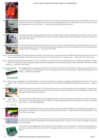 8/19/2019 Advanced View of Atmega Microcontroller Projects List - ATMega32 AVR
https://atmega32-avr.com/advanced-view-atmega-microcontroller-projects-list/ 44/130
560. Setup Arduino Software for Atmega328P with Internal Crystal on Breadboard A breadboard Arduino will require an Atmega328P controller for th
instructions. Note the “P” at the end of the name. You cannot use an Atmega328 because it has a slightly different device id number. It will requir
board conﬁguration. Instructions for that are…... Listed under: Microcontroller Programmer Projects
561. Burn Arduino Bootloader on Atmega-328 TQFP and DIP chips on Breadboard Parts required (Hardware) Arduino Uno Board (1) TQFP 32 to DIP 28
Link Atmega TQFP 32 pin chip (1) Atmega DIP 28 pin chip (1) 10K resistor (1) 16MHz crystal (1) 18pf - 22pf capacitor (2) Tact Switch (1) Jumper wire
Listed under: Other Projects
562. Burn BootLoader into Atmega328P using Arduino Diecimila I have an old Arduino Diecimila and some new Atmega328P-PU chips. Shouldn't have
some without bootloader to save some dollars. What next? search instructables to see if I can burn bootloader to ths chips. Unluckily not workin
message "avrdude: stk500_getsync():…... Listed under: Other Projects
563. Create yourself ATMEGA128 a simple tone generator Hello guys, In this project I want to share my experiment on ATMEGA128 generating a simple tone, I have create
octave ) Let's get started!! Step 1: Prepare the components Let's prepare the components, We need : 1. Speaker, just buy…... Listed under: Sound - Audio Projects
564. Bootloading and Mounting Arduino Atmega328 – I made it at TechShop This Instructable shows how to bootload and mount an Atmega328, Atmega328p or Atmega3
project. This is a great way to save money by purchasing Atmega328 DIP package microcontrollers instead of using the Arduino development board itself. I put this to
techshop to…... Listed under: Other Projects
565. Use ATmega328 Chip as a Storage Device and Store Text and Images in it Hi everyone! In this instructable, I am going to show you how to store te
in a small ATmega328P chip. Lets get started! This article is also available on Jordan's Lab Notebook! Step 1: Things Needed Things Needed: - Ard
ATmega…... Listed under: Other Projects
566. Create yourself a message ﬂasher with ATMEGA128 Guys, I wanna share my experiment on creating a message ﬂasher with ATMEGA128 and LCD 16x2, It can be don
weekend.... Step 1: Prepare the components I prepare all the components below, The most importants are ATMEGA128 TQFP 64 and LCD 16x2 Another…... Listed und
Projects
567. Atmega16/32 Development Board With LCD This instructable shows, how to do your own development board for Atmega16 or Atmega32 proces
Internet is full of home made development boards, but I think that, there is room left for another one. This board have been very useful on my p
Listed under: Development Board - Kits Projects
568. RGB Rotary Encoder with PWM and ISRs Using an ATmega328 Description A long time ago I bought a couple RGB rotary encoders from Sparkfun
were cheap and I was already spending a bunch on other stuff.  I thought they would be neat for some interfaces since it includes a push button
service routine…... Listed under: PWM Projects
569. Make yourself a speaking ATMEGA128 Guys, In previous weekend, I made myself a speaking ATMEGA128. I used ATMEGA128 and LM386 as an a
get started Step 1: The part I need for this project These parts are needed for this project : 1. LM386 2.ATMEGA128 3.USBISP 4.AVRStudio 5. Smal
under: Sound - Audio Projects
570. I2C Bus for ATtiny and ATmega I love the Atmel AVR microcontrollers! Since building the Ghetto Development System described in this Instructab
end of fun experimenting with the AVR ATtiny2313 and the ATmega168 in particular. I even went so far as to write an Instructable on using switch
under: Other Projects
571. Interfacing GY 26 with atmega640 Hello friend once again with new instructable in this I will show you how to interface GY 26 with UART when I s
on this very less resource where availble over internet .Thus i thought to share my piece of work .GY 26 is…... Listed under: Interfacing(USB - RS23
Projects
 