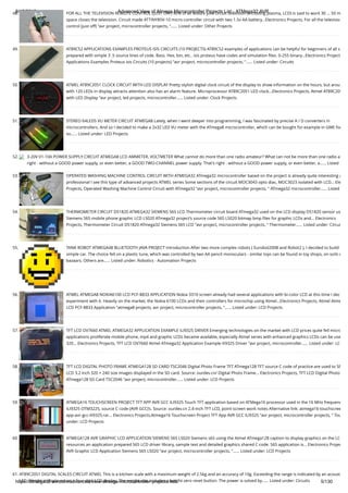 8/19/2019 Advanced View of Atmega Microcontroller Projects List - ATMega32 AVR
https://atmega32-avr.com/advanced-view-atmega-microcontroller-projects-list/ 5/130
48. FOR ALL THE TELEVISION REMOTE CONTROL (JUST OFF) 90% of all leisure joke circuit television (including plasma, LCD) is said to work 30 … 50 m
space closes the television. Circuit made ATTINY85V-10 micro-controller circuit with two 1.5v AA battery...Electronics Projects, For all the televisio
control (just off) "avr project, microcontroller projects, "…... Listed under: Other Projects
49. AT89C52 APPLICATIONS EXAMPLES PROTEUS ISIS CIRCUITS (10 PROJECTS) AT89C52 examples of applications can be helpful for beginners of all s
prepared with simple 3 .5 source lines of code. Bass. Hex, bin, etc.. isis proteus have codes and simulation ﬁles. 0-255 binary...Electronics Project
Applications Examples Proteus isis Circuits (10 projects) "avr project, microcontroller projects, "…... Listed under: Circuits
50. ATMEL AT89C2051 CLOCK CIRCUIT WITH LED DISPLAY Pretty stylish digital clock circuit of the display to show information on the hours, but arou
with 120 LEDs in display attracts attention also has an alarm feature. Microprocessor AT89C2051 LED clock...Electronics Projects, Atmel AT89C205
with LED Display "avr project, led projects, microcontroller…... Listed under: Clock Projects
51. STEREO 64LEDS VU METER CIRCUIT ATMEGA8 Lately, when I went deeper into programming, I was fascinated by precise A / D converters in
microcontrollers. And so I decided to make a 2x32 LED VU meter with the ATmega8 microcontroller, which can be bought for example in GME for
so…... Listed under: LED Projects
52. 3-20V 01-10A POWER SUPPLY CIRCUIT ATMEGA8 LCD AMMETER, VOLTMETER What cannot do more than one radio amateur? What can not be more than one radio a
right - without a GOOD power supply, or even better, a GOOD TWO-CHANNEL power supply. That's right - without a GOOD power supply, or even better, a…... Listed
53. OPERATED WASHING MACHINE CONTROL CIRCUIT WITH ATMEGA32 ATmega32 microcontroller based on the project is already quite interesting a
professional I see this type of advanced projects ATMEL series Some sections of the circuit MOC3043 opto diac, MOC3023 isolated with LCD... Ele
Projects, Operated Washing Machine Control Circuit with ATmega32 "avr project, microcontroller projects, " ATmega32 microcontroller…... Listed
54. THERMOMETER CIRCUIT DS1820 ATMEGA32 SIEMENS S65 LCD Thermometer circuit board ATmega32 used on the LCD display DS1820 sensor us
Siemens S65 mobile phone graphic LCD LS020 ATmega32 project’s source code S65 LS020 bitmap bmp ﬁles for graphic LCDs and... Electronics
Projects, Thermometer Circuit DS1820 ATmega32 Siemens S65 LCD "avr project, microcontroller projects, " Thermometer…... Listed under: Circui
55. TANK ROBOT ATMEGA48 BLUETOOTH JAVA PROJECT Introduction After two more complex robots ( Eurobot2008 and Robot2 ), I decided to build
simple car. The choice fell on a plastic tune, which was controlled by two AA pencil monoculars - similar toys can be found in toy shops, on soils o
bazaars. Others are…... Listed under: Robotics - Automation Projects
56. ATMEL ATMEGA8 NOKIA6100 LCD PCF-8833 APPLICATION Nokia 3310 screen already had several applications with bi-color LCD at this time I dec
experiment with it. Heavily on the market, the Nokia 6100 LCDs and their controllers for microchip using Atmel...Electronics Projects, Atmel Atme
LCD PCF-8833 Application "atmega8 projects, avr project, microcontroller projects, "…... Listed under: LCD Projects
57. TFT LCD OV7660 ATMEL ATMEGA32 APPLICATION EXAMPLE ILI9325 DRIVER Emerging technologies on the market with LCD prices quite fell micro
applications proliferate mobile phone, mp4 and graphic LCDs became available, especially Atmel series with enhanced graphics LCDs can be use
320... Electronics Projects, TFT LCD OV7660 Atmel ATmega32 Application Example ili9325 Driver "avr project, microcontroller…... Listed under: LC
58. TFT LCD DIGITAL PHOTO FRAME ATMEGA128 SD CARD TSC2046 Digital Photo Frame TFT ATmega128 TFT source C code of practice are used to SP
LCD 3.2 inch 320 × 240 size images displayed in the SD card. Source: ourdev.cn/ Digital Photo Frame... Electronics Projects, TFT LCD Digital Photo
ATmega128 SD Card TSC2046 "avr project, microcontroller…... Listed under: LCD Projects
59. ATMEGA16 TOUCHSCREEN PROJECT TFT APP AVR GCC ILI9325 Touch TFT application based on ATMega16 processor used in the 16 MHz frequenc
ILI9325 OTM3225, source C code (AVR GCC)’s. Source: ourdev.cn 2.4-inch TFT LCD, point-screen work notes Alternative link: atmega16-touchscree
app-avr-gcc-ili9325.rar... Electronics Projects,Atmega16 Touchscreen Project TFT App AVR GCC ILI9325 "avr project, microcontroller projects, " Tou
under: LCD Projects
60. ATMEGA128 AVR GRAPHIC LCD APPLICATION SIEMENS S65 LS020 Siemens s65 using the Atmel ATmega128 caption to display graphics on the LC
resources an application prepared S65 LCD driver library, sample text and detailed graphics shared C code. S65 application is... Electronics Projec
AVR Graphic LCD Application Siemens S65 LS020 "avr project, microcontroller projects, "…... Listed under: LCD Projects
61. AT89C2051 DIGITAL SCALES CIRCUIT ATMEL This is a kitchen scale with a maximum weight of 2.5kg and an accuracy of 10g. Exceeding the range is indicated by an acoust
LED. Weight is displayed on a four-digit LCD display. The weight also includes a weight-zero reset button. The power is solved by…... Listed under: Circuits
 