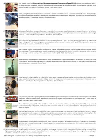 8/19/2019 Advanced View of Atmega Microcontroller Projects List - ATMega32 AVR
https://atmega32-avr.com/advanced-view-atmega-microcontroller-projects-list/ 50/130
629. Solar Powered Pulse Oximeter and Heart Rate Meter Using Atmega644 Introduction Pulse Oximeter is a non-invasive medical diagnostic device u
the oxygen saturation of the blood. Heart rate meter detects the number of beats per minute of the patient, normally referred to as bpm. The pu
designed using an infrared and…... Listed under: Medical - Health based Projects
630. RoboSLR Using Atmega644 Introduction Robo-SLR provides a remotely controllable stand for a Canon EOS 550D DSLR camera, allowing for adjus
pan functionality along with the ability to remotely view through the camera's viewﬁnder and take photos. An ATmega1284 microcontroller is use
camera functions as…... Listed under: Robotics - Automation Projects
631. Radio Station Tracker Using Atmega644 Our project is inspired by the commercial product, PicoDopp, which uses a similar scheme for foxhunting
a contest where participants try to locate a transmitter, called the fox, simply by monitoring the signals it transmits. Typically this is done using h
antennas…... Listed under: Radio Projects, Sensor - Transducer - Detector Projects
632. OBD-II Autocross/Track Data Logger for BMW E36 M3 Using Atmega644 Customer's Voice    top “Hello, I am interested in a race car logger than w
display and log crucial information during autocross and track events. I am interested in tracking vehicle speed, RPM, engine coolant temperatur
forces. Ideally, the data can…... Listed under: Car Projects
633. Brain-Computer Interface Using Atmega644 Introduction Our goal was to build a brain-computer interface using an AVR microcontroller. We dec
least invasive way of measuring brain waves would be using electroencephalography (EEG) to record microvolt-range potential differences acros
the user's scalp. In order to accomplish this,…... Listed under: Interfacing(USB - RS232 - I2c -ISP) Projects
634. Digital Saxophone Using Atmega644 Abstract My ﬁnal project was the design of a digital saxophone which can reproduce the sound of an actual
through digitally synthesized electrical waveforms. The digital saxophone consists of a microphone to sense the user blowing into a mouthpiece,
to control the note…... Listed under: Phone Projects
635. Virtual Saxophone Using Atmega644 Our ECE 4760 ﬁnal project was to create a virtual saxophone that uses Direct Digitial Synthesis (DDS) to syn
output notes. Pushbuttons are connected to a PVC pipe to mimic the saxophone's mechanical structure, and a microphone that detects noise is
determine…... Listed under: Phone Projects, Sensor - Transducer - Detector Projects
636. Auto-composing keyboard Using Atmega644 Project Overview We designed an electric piano that automatically composes a piece of music for th
ﬁnal project. All the user need to do is to select a mood of the music and play two notes upon which the music is based, and…... Listed under: De
Board - Kits Projects, Sound - Audio Projects
637. MicroKart 644 Using Atmega644 The Micro Kart 644 is a mobile device that provides additional capability to the traditional RC car experience. All
functions are recording multiple tracks, which consist of all user controls sent to the car over a 25 second interval, and replaying the tracks so the
under: Car Projects
638. Touchpad Figure Recognition Using Atmega644 Our project implements a touchpad input system which takes user input and converts it to a prin
Currently, the device only recognizes the 26 letters of the alphabet, but our training system could be easily generalized to include any ﬁgure of co
arbitrary shape,…... Listed under: Development Board - Kits Projects, LED Projects, Sensor - Transducer - Detector Projects
639. Battle video game Using Atmega644 Introduction Our project is a simple game where two players control tanks in a stage with the ultimate goal
each other. User input is achieved through the use of keypads, which are used to both control the tanks and ﬁre missiles at one…... Listed under
Entertainment Projects
640. Sign language translator Using Atmega644 Introduction "A portable Glove Based Sign Language Translator with LCD Display, Speech Synthesis, and Sign Language Educat
Sign language is a language through which communication is possible without the means of acoustic sounds. Instead, sign language relies on sign patterns, i.e., body lang
orientation…... Listed under: Sensor - Transducer - Detector Projects
 