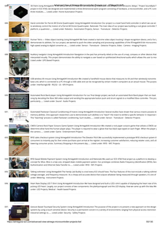 8/19/2019 Advanced View of Atmega Microcontroller Projects List - ATMega32 AVR
https://atmega32-avr.com/advanced-view-atmega-microcontroller-projects-list/ 55/130
685. 3D Paint Using Atmega644 "A 3D canvas on which the artist can draw using trilaterated coordinates from ultrasonic delays." Project Soundbyte F
project in ECE 4760, we designed and implemented a three-dimensional paint program consisting of hardware, a microcontroller, and a PC runn
three modules…... Listed under: Home Automation Projects
686. Hand controller for Parrot AR Drone Quadricopter Using Atmega644 Introduction Our project is a novel hand held controller in which we use an
to wirelessly control the motion of a Parrot AR Drone Quadricopter. Rationale: The main idea of our project was building a cool glove controller f
platform, a quadrotor…... Listed under: Robotics - Automation Projects, Sensor - Transducer - Detector Projects
687. Human Tetris — Video object tracking Using Atmega644 We have created a real-time video object tracking / shape recognition device, and a fun g
demonstrate its abilities. For our project, we wanted to push the video sampling and processing capabilities of the ATmega644 8-bit microcontro
high-speed analog-to-digital converter as…... Listed under: Sensor - Transducer - Detector Projects, Video - Camera - Imaging Projects
688. Auditory navigator Using Atmega644 Introduction Navigation in the past has primarily relied on the use of a map, compass or other devices that
interpreted visually. This project demonstrates the ability to navigate a user based on synthesized directional audio which allows the user to mov
Listed under: GPS Based Projects
689. USB wireless tilt mouse Using Atmega644 Introduction We created a handheld mouse device that measures its tilt and then wirelessly transmits
base unit, which is connected to a PC through a USB cable and can be recognized by certain modern computers as an actual mouse. The purpos
under: Interfacing(USB - RS232 - I2c -ISP) Projects
690. Automated Rock Band player Using Atmega644 Introduction For our ﬁnal design project, we built an automated Rock Band player that can beat
song by decoding the Xbox 360 video output and sending the appropriate button push and strum signals to a modiﬁed Xbox controller. This proj
particularly…... Listed under: Sound - Audio Projects
691. Automated Pavlovian Classical Conditioning of Insects Using Atmega644 Introduction Several studies have shown that various insects possess le
memory abilities. One approach researchers use to demonstrate such abilities is to "teach" the insect to exhibit a speciﬁc behavior in response t
This "teaching" process is called Pavlovian conditioning. Such studies…... Listed under: Sensor - Transducer - Detector Projects
692. CMOS Camera Rock Paper Scissors Game System Using Atmega644 Introduction We created a rock paper scissors game that utilizes a CMOS cam
determine what hand the human player plays. The player is required to wear a glove that has black tape taped on each ﬁnger. When the player p
the camera…... Listed under: Game - Entertainment Projects
693. RFID sales checkout system Using Atmega644 Introduction The Elevator Pitch We successfully implemented a prototype RFID checkout system th
consumers to instantly pay for their entire purchase upon arrival at the register, increasing customer satisfaction, reducing retailer costs, and ult
lowering consumer prices. Summary Shopping in the present day…... Listed under: RFID - NFC Projects
694. RFID based Mobile Payment System Using Atmega644 Introduction and Rationale We used our ECE 4760 ﬁnal project as a platform to develop a
concept for Mivo. Mivo is a low-cost, stripped down mobile payment system. Our prototype combines Radio Frequency Identiﬁcation (RFID), Secu
Authentication and Ethernet Data Transfer to…... Listed under: RFID - NFC Projects
695. Talking voltmeter Using Atmega644 The Handy Lab Buddy is a tool every ECE should have. The four features of this tool include a talking voltmet
voltage averager, and frequency measurer. As a cheap and accurate device that outputs whatever being measured through speakers, it's one of
under: Metering - Instrument Projects
696. Heart Rate Display LED T-Shirt Using Atmega644 Introduction We have designed and built a LED t-shirt capable of displaying the heart rate of the
pulsing LED heart. Largely, our project consists of two components: the plethysmograph and the LED display. How we came up with the Idea We
under: LED Projects, Medical - Health based Projects
697. Gesture Based Touchpad Security System Using Atmega644 Introduction The purpose of the project is to present a new approach on the design
systems by using a touch sensitive device. Security is a permanent concern in a variety of environments ranging from physical access restriction
industrial settings to…... Listed under: Security - Safety Projects
 