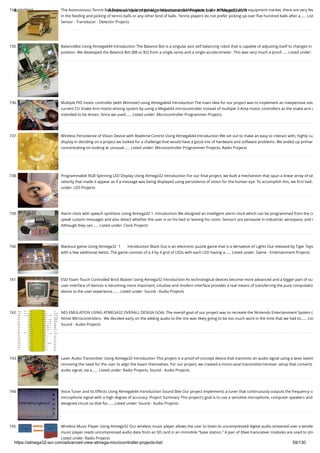8/19/2019 Advanced View of Atmega Microcontroller Projects List - ATMega32 AVR
https://atmega32-avr.com/advanced-view-atmega-microcontroller-projects-list/ 59/130
734. The Autonomous Tennis Ball Picker Using Atmega644 Introduction and Motivation In the tennis and sports equipment market, there are very few
in the feeding and picking of tennis balls or any other kind of balls. Tennis players do not prefer picking up over ﬁve hundred balls after a…... List
Sensor - Transducer - Detector Projects
735. BalanceBot Using Atmega644 Introduction The Balance Bot is a singular axis self balancing robot that is capable of adjusting itself to changes in
position. We developed the Balance Bot (BB or B2) from a single servo and a single accelerometer. This was very much a proof…... Listed under:
736. Multiple PID motor controller (with Wiimote!) using Atmega644 Introduction The main idea for our project was to implement an inexpensive solu
current CU Snake Arm motor-driving system by using a Mega644 microcontroller instead of multiple 3-Amp motor controllers as the snake arm w
intended to be driven. Since we used…... Listed under: Microcontroller Programmer Projects
737. Wireless Persistence of Vision Device with Realtime Control Using Atmega644 Introduction We set out to make an easy to interact with, highly cu
display In deciding on a project we looked for a challenge that would have a good mix of hardware and software problems. We ended up primar
concentrating on looking at unusual…... Listed under: Microcontroller Programmer Projects, Radio Projects
738. Programmable RGB Spinning LED Display Using Atmega32 Introduction For our ﬁnal project, we built a mechanism that spun a linear array of se
velocity that made it appear as if a message was being displayed using persistence of vision for the human eye. To accomplish this, we ﬁrst had…
under: LED Projects
739. Alarm clock with speech synthesis Using Atmega32 1. Introduction We designed an intelligent alarm clock which can be programmed from the co
speak custom messages and also detect whether the user is on his bed or leaving his room. Sensors are pervasive in industrial, aerospace, and m
Although they can…... Listed under: Clock Projects
740. Blackout game Using Atmega32  1       Introduction Black Out is an electronic puzzle game that is a derivative of Lights Out released by Tiger Toys
with a few additional twists. The game consists of a 4 by 4 grid of LEDs with each LED having a…... Listed under: Game - Entertainment Projects
741. ESD Foam Touch Controlled Brick Blaster Using Atmega32 Introduction As technological devices become more advanced and a bigger part of ou
user interface of devices is becoming more important; intuitive and modern interface provides a real means of transferring the pure computatio
device to the user experience.…... Listed under: Sound - Audio Projects
742. NES EMULATION USING ATMEGA32 OVERALL DESIGN GOAL The overall goal of our project was to recreate the Nintendo Entertainment System (
Atmel Microcontrollers.  We decided early on the adding audio to the mix was likely going to be too much work in the time that we had to…... List
Sound - Audio Projects
743. Laser Audio Transmitter Using Atmega32 Introduction This project is a proof-of-concept device that transmits an audio signal using a laser beam
removing the need for the user to align the beam themselves. For our project, we created a mono-axial transmitter/receiver setup that converts
audio signal, via a…... Listed under: Radio Projects, Sound - Audio Projects
744. Voice Tuner and its Effects Using Atmega644 Introduction Sound Bite Our project implements a tuner that continuously outputs the frequency o
microphone signal with a high degree of accuracy. Project Summary This project's goal is to use a sensitive microphone, computer speakers and
designed circuit so that for…... Listed under: Sound - Audio Projects
745. Wireless Music Player Using Atmega32 Our wireless music player allows the user to listen to uncompressed digital audio streamed over a wireles
music player reads uncompressed audio data from an SD card in an immobile "base station." A pair of Xbee transceiver modules are used to stre
Listed under: Radio Projects
 