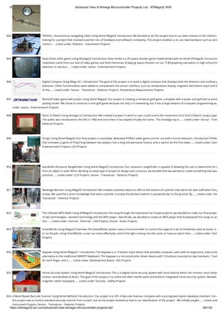 8/19/2019 Advanced View of Atmega Microcontroller Projects List - ATMega32 AVR
https://atmega32-avr.com/advanced-view-atmega-microcontroller-projects-list/ 68/130
844. TRISHUL -Autonomous navigating robot Using Atmel Mega32 Introduction We decided to do this project due to our keen interest in the robotics.
looking for a project that involved a perfect mix of hardware and software complexity. This project enabled us to use new hardware such as sens
motors…... Listed under: Robotics - Automation Projects
845. Nova Strike video game Using Atmega32 Introduction Nova Strike is a 2D space shooter game implemented with an Atmel ATmega32 microcontr
inspiration came from our love of video games and fond memories of playing space shooters on our TI-89 graphing calculators in high school (in
attention in calculus…... Listed under: Game - Entertainment Projects
846. Digital Compass Using Mega 32 I. Introduction The goal of this project is to build a digital compass that displays both the direction and cardinal p
television. Other functionalities were added to complement the sensor interface, such as, temperature display, magnetic declination input and d
At the…... Listed under: Sensor - Transducer - Detector Projects, Temperature Measurement Projects
847. MiniGolf video game with putter Using Atmel Mega32 Our project is creating a miniature golf game, complete with a putter and golf ball to simul
putting stroke. We chose to construct a mini golf game because not only is it interesting, but it has a large balance of computer programming as…
under: Game - Entertainment Projects
848. Electr-O-Sketch Using Atmega 32 Introduction We created a project in which a user could control the movement of an Etch A Sketch using a typic
The public was introduced to the EAS in 1960 and since then it has stayed virtually the same.  This nostalgic toy is…... Listed under: Sensor - Trans
Detector Projects
849. Pong2 Using Atmel Mega32 Our ﬁnal project is a portable, dedicated PONG2 video game unit for use with a home television. Introduction PONG
that simulates a game of Ping-Pong between two players, has a long and pervasive history, and is said to be the ﬁrst video…... Listed under: Gam
Entertainment Projects, LCD Projects
850. Handheld Ultrasonic Rangeﬁnder Using Atmel Mega32 Introduction Our ultrasonic rangeﬁnder is capable of allowing the user to determine his o
from an object or wall. When deciding on what type of project to design and construct, we decided that we wanted to create something that wou
practical…... Listed under: LCD Projects, Sensor - Transducer - Detector Projects
851. Beverage Monitor Using Mega32 Introduction We created a wireless device to aﬃx to the bottom of a pitcher that alerts the wait staff when the p
empty. We used the a priori knowledge that when a pitcher is empty the pitchers bottom is perpendicular to the ground. By…... Listed under: Sen
Transducer - Detector Projects
852. The Ultimate MP3 Radio Using ATMega32 Introduction Perusing through the impressive list of past projects, we decided to make our ﬁnal projec
of two technologies—wireless technology and the MP3 player. Speciﬁcally, we decided to create an MP3 player that broadcasted the songs to an
this…... Listed under: Internet - Ethernet - LAN Projects, Sound - Audio Projects
853. SmartBlinds Using Mega32 Overview The SmartBlinds system uses a microcontroller to control the angle of a set of miniblinds used at home, in
or on the job. Using SmartBlinds, a user can more effectively control the light coming into the room, or have an alarm that…... Listed under: Hom
Projects
854. Keypaw Using Atmel Mega32 1 Introduction The Keypaw is a 12-button input device that provides computer users with an ergonomic, fully-conﬁg
alternative to the traditional QWERTY keyboard. The Keypaw is a microcontroller-driven device with 12 buttons mounted on two handsets; 1 butt
for each ﬁnger, and 2…... Listed under: Development Board - Kits Projects
855. Home Security System Using Atmel Mega32 Introduction This is a digital home security system with voice feature which can monitor room temp
motion, and windows & doors. The goal of this project is to utilize the after-market parts and build an integrated home security system. Besides
magnetic switch equipped…... Listed under: Security - Safety Projects
856. A Wand Based Barcode Scanner Using Atmel MEGA32 Introduction: Our project is a UPC-A Barcode Scanner complete with a pricing/description database interface. Our o
this project was to build a standard barcode scanner from scratch, but as the project evolved so had to our speciﬁcation of the project.  We initially sought…... Listed unde
Instrument Projects, Sensor - Transducer - Detector Projects
 